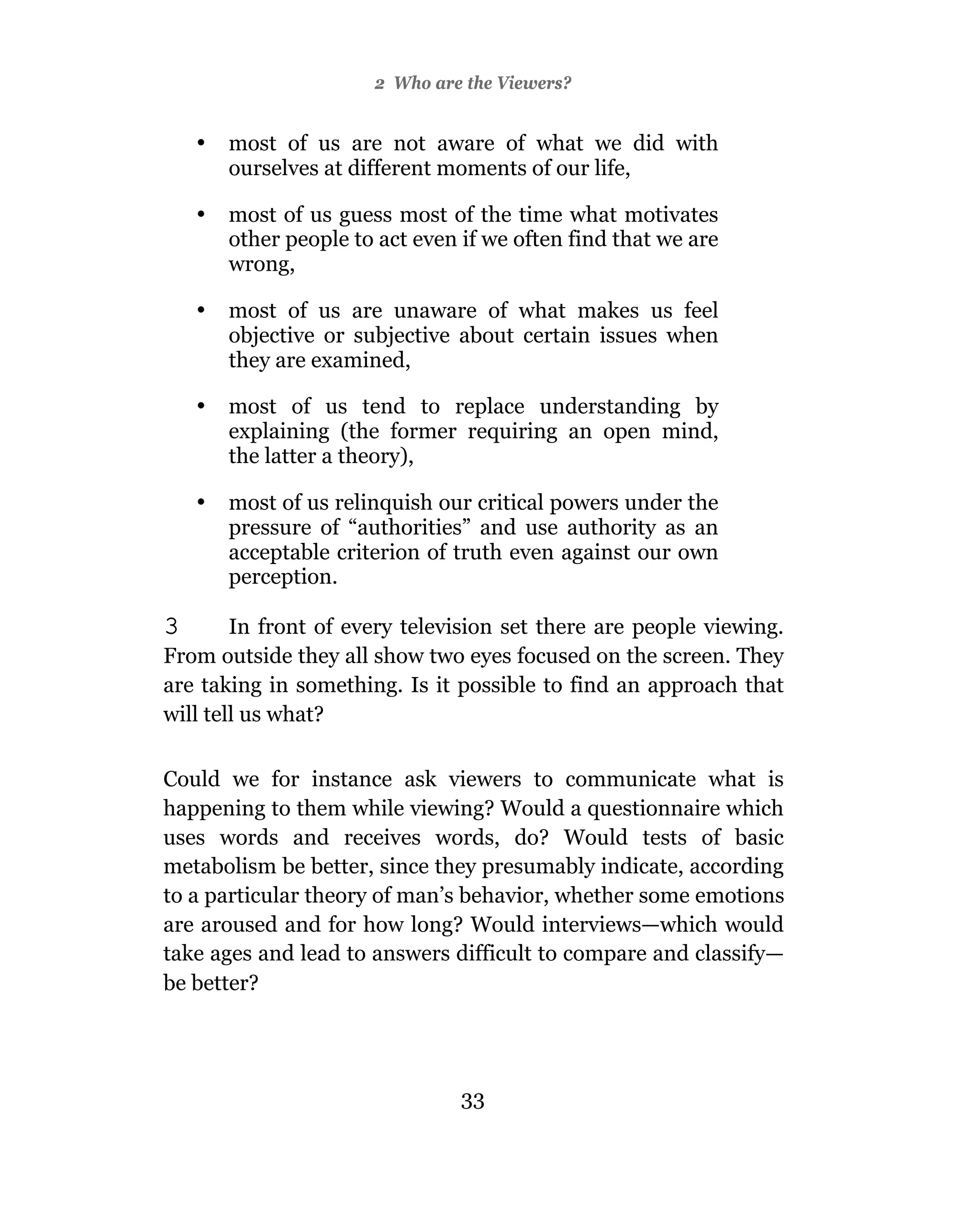 2 Who are the Viewers?


    •   most of us are not aware of what we did with
        ourselves at different moments of our life,

    •   most of us guess most of the time what motivates
        other people to act even if we often find that we are
        wrong,

    •   most of us are unaware of what makes us feel
        objective or subjective about certain issues when
        they are examined,

    •   most of us tend to replace understanding by
        explaining (the former requiring an open mind,
        the latter a theory),

    •   most of us relinquish our critical powers under the
        pressure of “authorities” and use authority as an
        acceptable criterion of truth even against our own
        perception.

3       In front of every television set there are people viewing.
From outside they all show two eyes focused on the screen. They
are taking in something. Is it possible to find an approach that
will tell us what?

Could we for instance ask viewers to communicate what is
happening to them while viewing? Would a questionnaire which
uses words and receives words, do? Would tests of basic
metabolism be better, since they presumably indicate, according
to a particular theory of man’s behavior, whether some emotions
are aroused and for how long? Would interviews—which would
take ages and lead to answers difficult to compare and classify—
be better?




                                 33
 