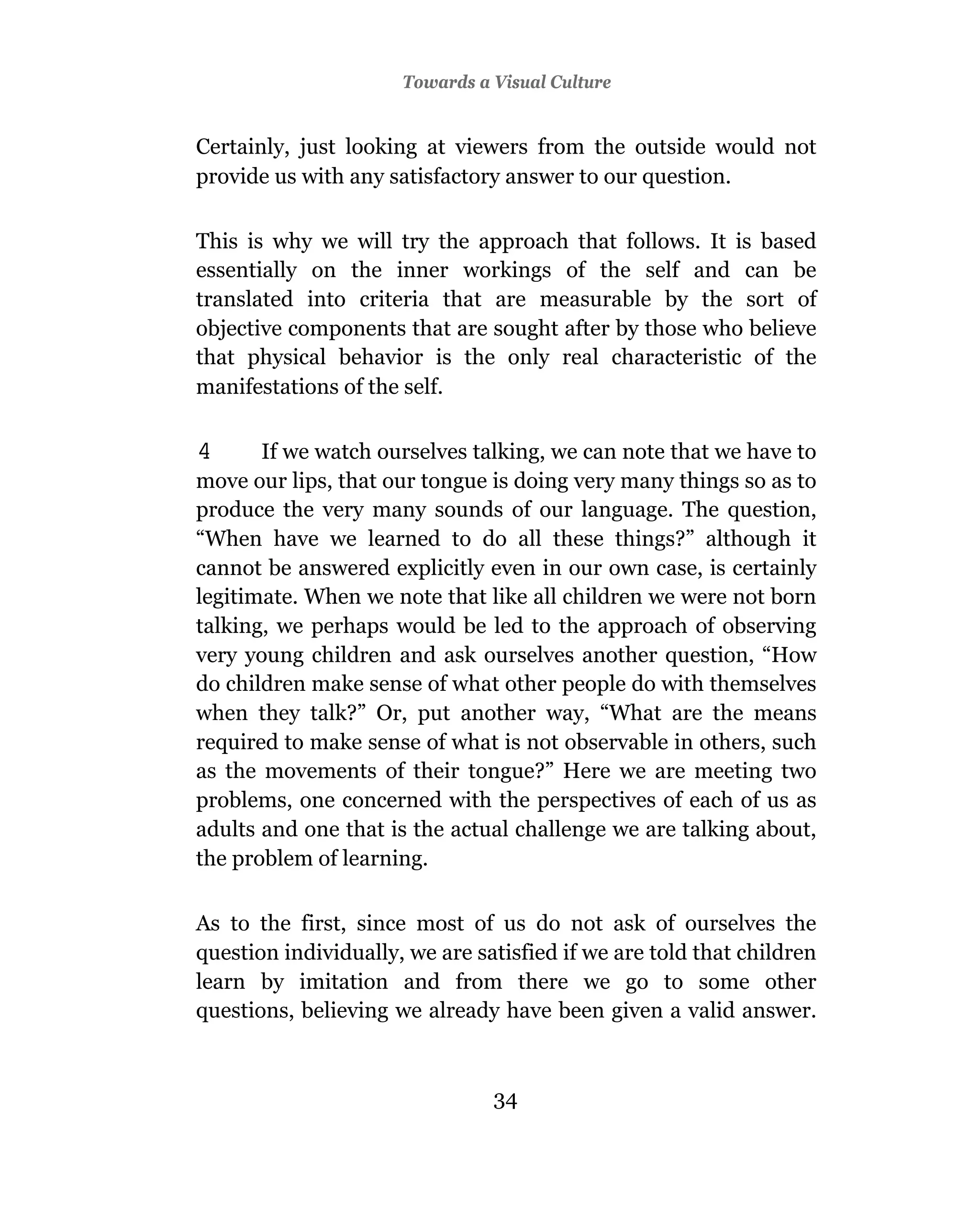Towards a Visual Culture


Certainly, just looking at viewers from the outside would not
provide us with any satisfactory answer to our question.

This is why we will try the approach that follows. It is based
essentially on the inner workings of the self and can be
translated into criteria that are measurable by the sort of
objective components that are sought after by those who believe
that physical behavior is the only real characteristic of the
manifestations of the self.

4      If we watch ourselves talking, we can note that we have to
move our lips, that our tongue is doing very many things so as to
produce the very many sounds of our language. The question,
“When have we learned to do all these things?” although it
cannot be answered explicitly even in our own case, is certainly
legitimate. When we note that like all children we were not born
talking, we perhaps would be led to the approach of observing
very young children and ask ourselves another question, “How
do children make sense of what other people do with themselves
when they talk?” Or, put another way, “What are the means
required to make sense of what is not observable in others, such
as the movements of their tongue?” Here we are meeting two
problems, one concerned with the perspectives of each of us as
adults and one that is the actual challenge we are talking about,
the problem of learning.

As to the first, since most of us do not ask of ourselves the
question individually, we are satisfied if we are told that children
learn by imitation and from there we go to some other
questions, believing we already have been given a valid answer.



                                34
 