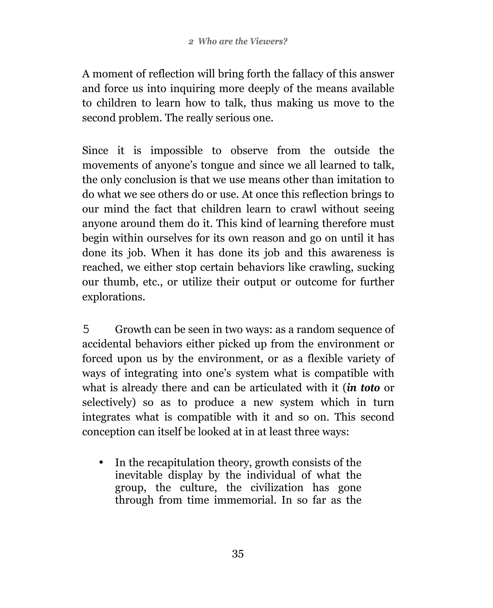 2 Who are the Viewers?


A moment of reflection will bring forth the fallacy of this answer
and force us into inquiring more deeply of the means available
to children to learn how to talk, thus making us move to the
second problem. The really serious one.

Since it is impossible to observe from the outside the
movements of anyone’s tongue and since we all learned to talk,
the only conclusion is that we use means other than imitation to
do what we see others do or use. At once this reflection brings to
our mind the fact that children learn to crawl without seeing
anyone around them do it. This kind of learning therefore must
begin within ourselves for its own reason and go on until it has
done its job. When it has done its job and this awareness is
reached, we either stop certain behaviors like crawling, sucking
our thumb, etc., or utilize their output or outcome for further
explorations.

5      Growth can be seen in two ways: as a random sequence of
accidental behaviors either picked up from the environment or
forced upon us by the environment, or as a flexible variety of
ways of integrating into one’s system what is compatible with
what is already there and can be articulated with it (in toto or
selectively) so as to produce a new system which in turn
integrates what is compatible with it and so on. This second
conception can itself be looked at in at least three ways:

    •   In the recapitulation theory, growth consists of the
        inevitable display by the individual of what the
        group, the culture, the civilization has gone
        through from time immemorial. In so far as the



                                35
 