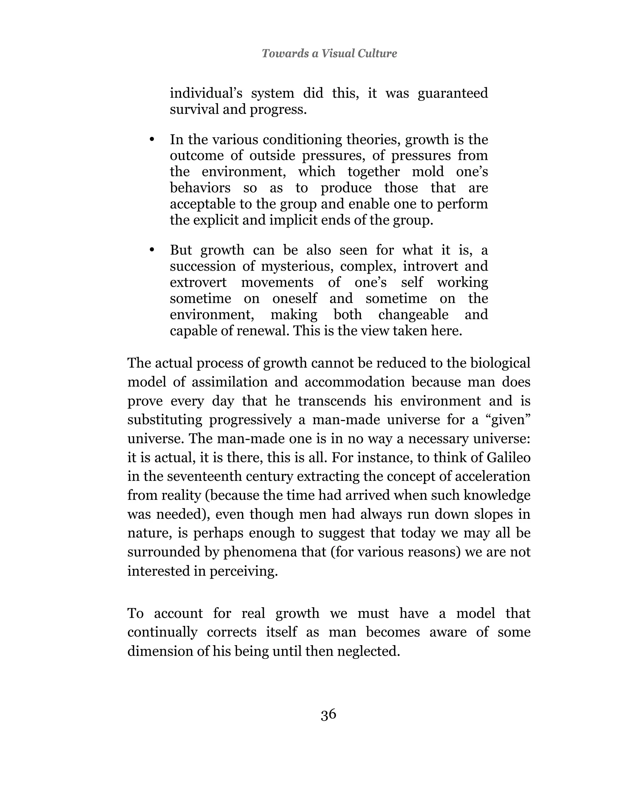 Towards a Visual Culture


       individual’s system did this, it was guaranteed
       survival and progress.

   •   In the various conditioning theories, growth is the
       outcome of outside pressures, of pressures from
       the environment, which together mold one’s
       behaviors so as to produce those that are
       acceptable to the group and enable one to perform
       the explicit and implicit ends of the group.

   •   But growth can be also seen for what it is, a
       succession of mysterious, complex, introvert and
       extrovert movements of one’s self working
       sometime on oneself and sometime on the
       environment, making both changeable and
       capable of renewal. This is the view taken here.

The actual process of growth cannot be reduced to the biological
model of assimilation and accommodation because man does
prove every day that he transcends his environment and is
substituting progressively a man-made universe for a “given”
universe. The man-made one is in no way a necessary universe:
it is actual, it is there, this is all. For instance, to think of Galileo
in the seventeenth century extracting the concept of acceleration
from reality (because the time had arrived when such knowledge
was needed), even though men had always run down slopes in
nature, is perhaps enough to suggest that today we may all be
surrounded by phenomena that (for various reasons) we are not
interested in perceiving.

To account for real growth we must have a model that
continually corrects itself as man becomes aware of some
dimension of his being until then neglected.



                                  36
 