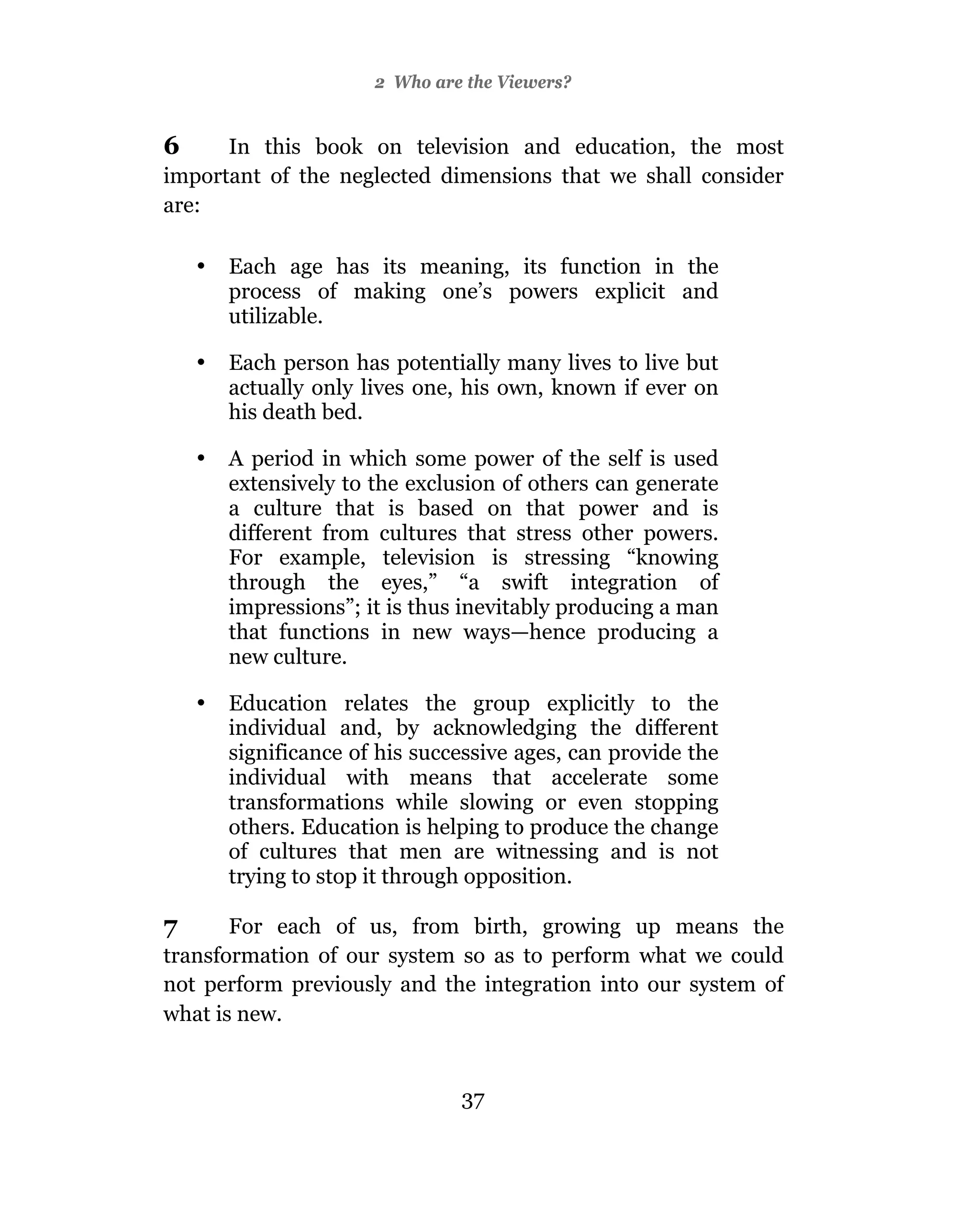 2 Who are the Viewers?


6     In this book on television and education, the most
important of the neglected dimensions that we shall consider
are:

    •   Each age has its meaning, its function in the
        process of making one’s powers explicit and
        utilizable.

    •   Each person has potentially many lives to live but
        actually only lives one, his own, known if ever on
        his death bed.

    •   A period in which some power of the self is used
        extensively to the exclusion of others can generate
        a culture that is based on that power and is
        different from cultures that stress other powers.
        For example, television is stressing “knowing
        through the eyes,” “a swift integration of
        impressions”; it is thus inevitably producing a man
        that functions in new ways—hence producing a
        new culture.

    •   Education relates the group explicitly to the
        individual and, by acknowledging the different
        significance of his successive ages, can provide the
        individual with means that accelerate some
        transformations while slowing or even stopping
        others. Education is helping to produce the change
        of cultures that men are witnessing and is not
        trying to stop it through opposition.

7      For each of us, from birth, growing up means the
transformation of our system so as to perform what we could
not perform previously and the integration into our system of
what is new.


                                37
 