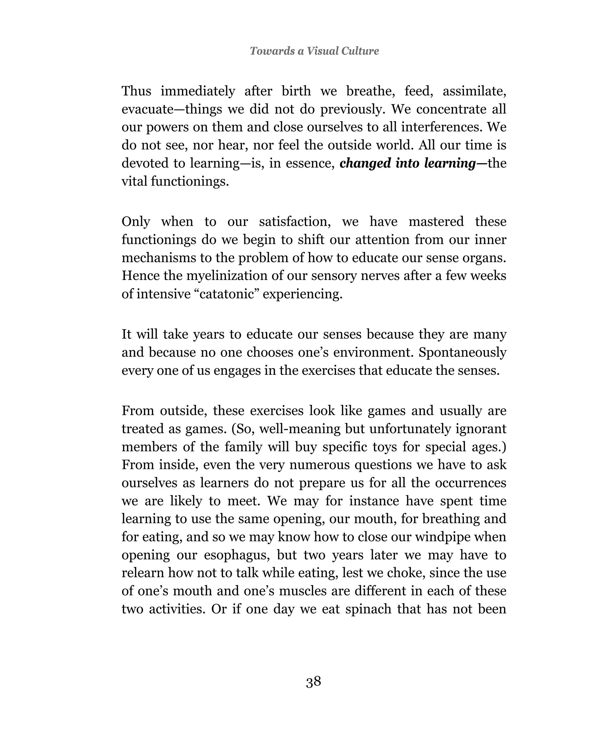 Towards a Visual Culture


Thus immediately after birth we breathe, feed, assimilate,
evacuate—things we did not do previously. We concentrate all
our powers on them and close ourselves to all interferences. We
do not see, nor hear, nor feel the outside world. All our time is
devoted to learning—is, in essence, changed into learning—the
vital functionings.

Only when to our satisfaction, we have mastered these
functionings do we begin to shift our attention from our inner
mechanisms to the problem of how to educate our sense organs.
Hence the myelinization of our sensory nerves after a few weeks
of intensive “catatonic” experiencing.

It will take years to educate our senses because they are many
and because no one chooses one’s environment. Spontaneously
every one of us engages in the exercises that educate the senses.

From outside, these exercises look like games and usually are
treated as games. (So, well-meaning but unfortunately ignorant
members of the family will buy specific toys for special ages.)
From inside, even the very numerous questions we have to ask
ourselves as learners do not prepare us for all the occurrences
we are likely to meet. We may for instance have spent time
learning to use the same opening, our mouth, for breathing and
for eating, and so we may know how to close our windpipe when
opening our esophagus, but two years later we may have to
relearn how not to talk while eating, lest we choke, since the use
of one’s mouth and one’s muscles are different in each of these
two activities. Or if one day we eat spinach that has not been




                               38
 
