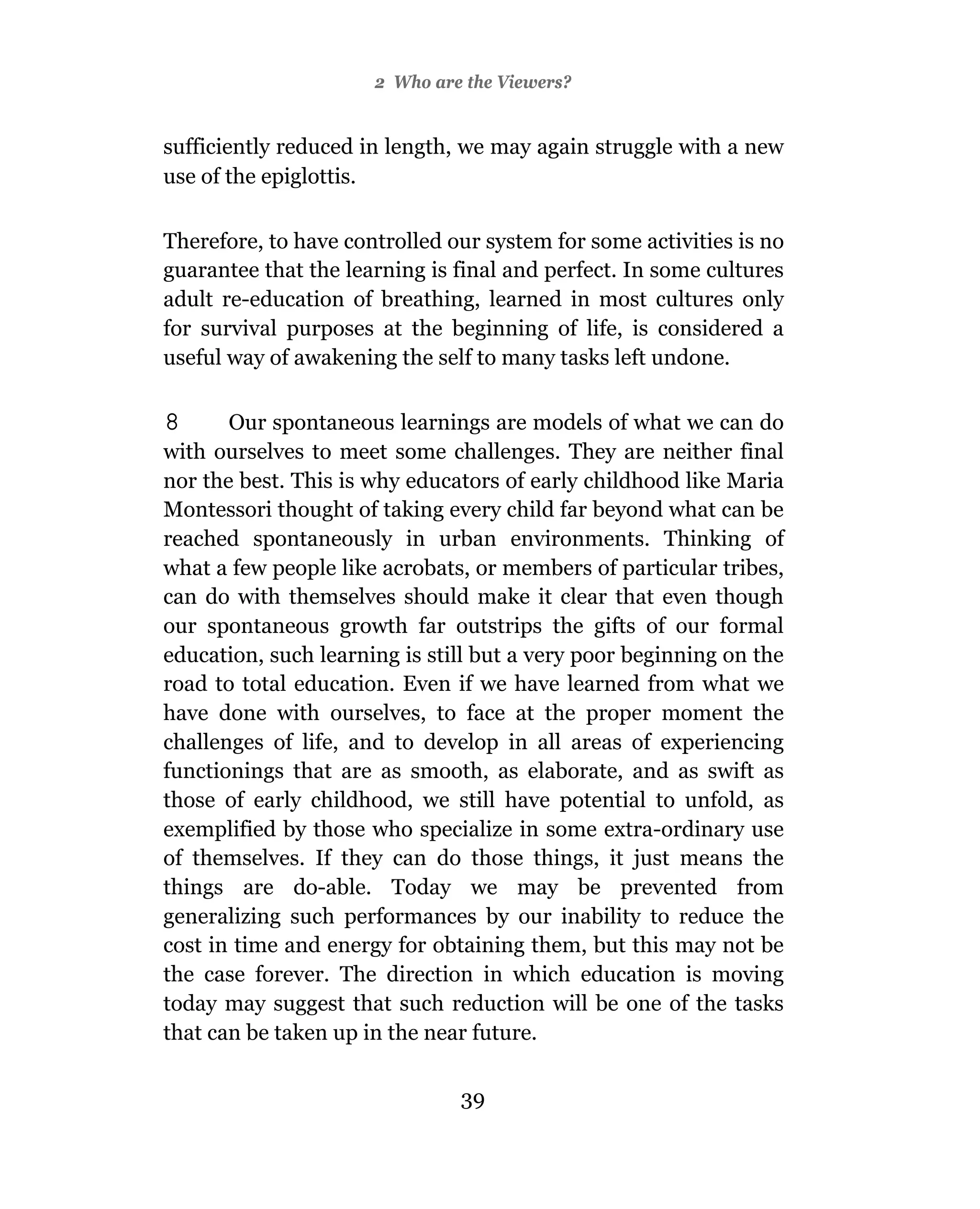 2 Who are the Viewers?


sufficiently reduced in length, we may again struggle with a new
use of the epiglottis.

Therefore, to have controlled our system for some activities is no
guarantee that the learning is final and perfect. In some cultures
adult re-education of breathing, learned in most cultures only
for survival purposes at the beginning of life, is considered a
useful way of awakening the self to many tasks left undone.

8      Our spontaneous learnings are models of what we can do
with ourselves to meet some challenges. They are neither final
nor the best. This is why educators of early childhood like Maria
Montessori thought of taking every child far beyond what can be
reached spontaneously in urban environments. Thinking of
what a few people like acrobats, or members of particular tribes,
can do with themselves should make it clear that even though
our spontaneous growth far outstrips the gifts of our formal
education, such learning is still but a very poor beginning on the
road to total education. Even if we have learned from what we
have done with ourselves, to face at the proper moment the
challenges of life, and to develop in all areas of experiencing
functionings that are as smooth, as elaborate, and as swift as
those of early childhood, we still have potential to unfold, as
exemplified by those who specialize in some extra-ordinary use
of themselves. If they can do those things, it just means the
things are do-able. Today we may be prevented from
generalizing such performances by our inability to reduce the
cost in time and energy for obtaining them, but this may not be
the case forever. The direction in which education is moving
today may suggest that such reduction will be one of the tasks
that can be taken up in the near future.

                               39
 