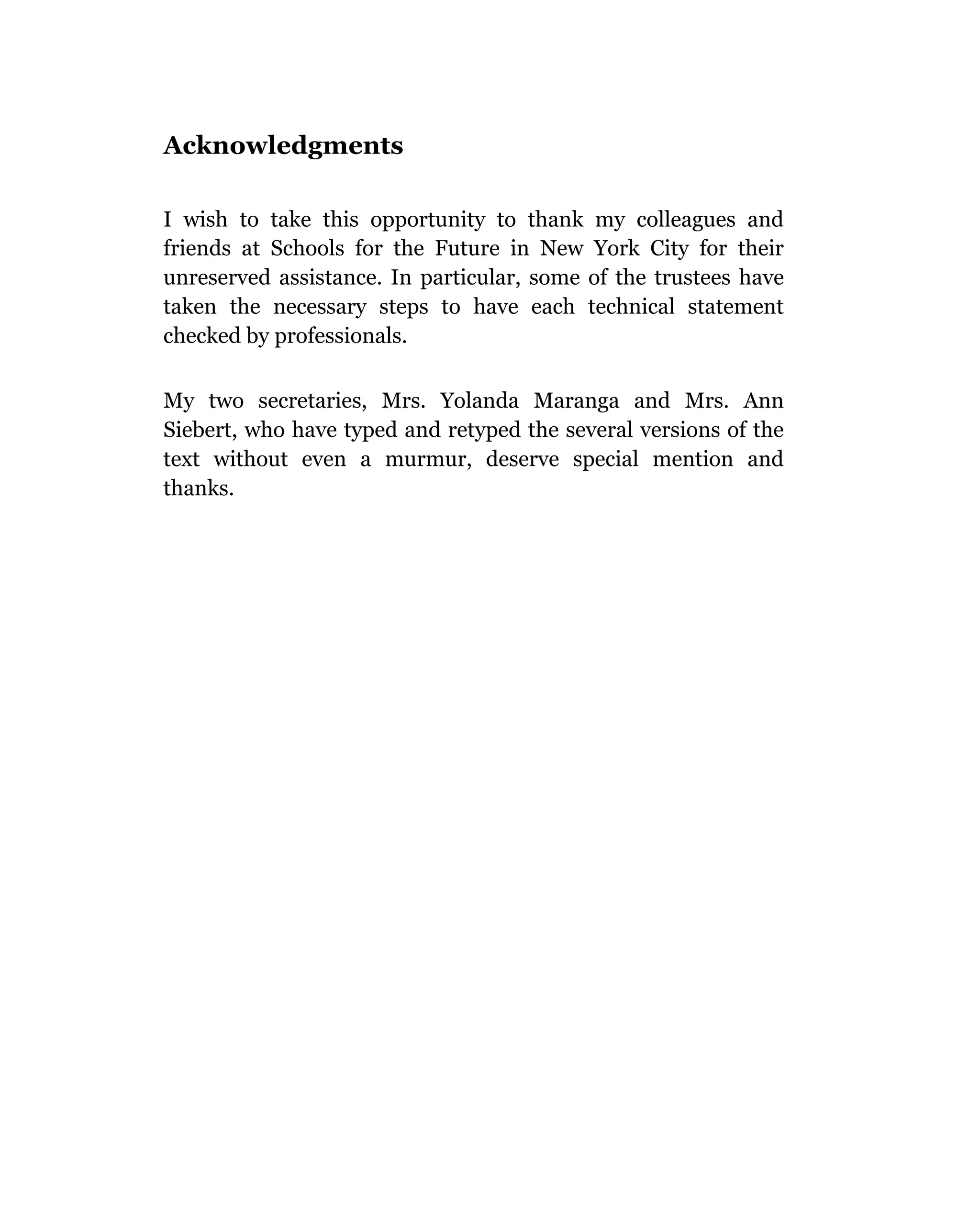 Acknowledgments

I wish to take this opportunity to thank my colleagues and
friends at Schools for the Future in New York City for their
unreserved assistance. In particular, some of the trustees have
taken the necessary steps to have each technical statement
checked by professionals.

My two secretaries, Mrs. Yolanda Maranga and Mrs. Ann
Siebert, who have typed and retyped the several versions of the
text without even a murmur, deserve special mention and
thanks.
 