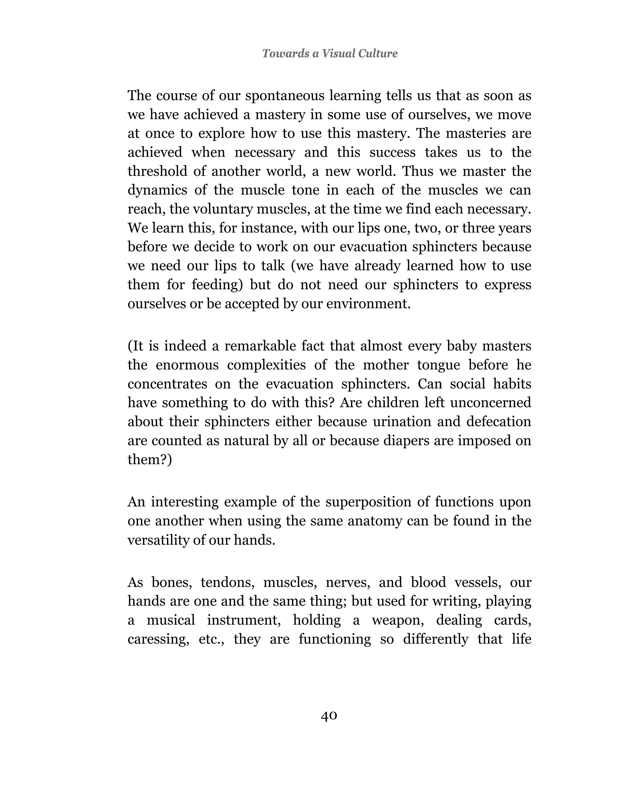 Towards a Visual Culture


The course of our spontaneous learning tells us that as soon as
we have achieved a mastery in some use of ourselves, we move
at once to explore how to use this mastery. The masteries are
achieved when necessary and this success takes us to the
threshold of another world, a new world. Thus we master the
dynamics of the muscle tone in each of the muscles we can
reach, the voluntary muscles, at the time we find each necessary.
We learn this, for instance, with our lips one, two, or three years
before we decide to work on our evacuation sphincters because
we need our lips to talk (we have already learned how to use
them for feeding) but do not need our sphincters to express
ourselves or be accepted by our environment.

(It is indeed a remarkable fact that almost every baby masters
the enormous complexities of the mother tongue before he
concentrates on the evacuation sphincters. Can social habits
have something to do with this? Are children left unconcerned
about their sphincters either because urination and defecation
are counted as natural by all or because diapers are imposed on
them?)

An interesting example of the superposition of functions upon
one another when using the same anatomy can be found in the
versatility of our hands.

As bones, tendons, muscles, nerves, and blood vessels, our
hands are one and the same thing; but used for writing, playing
a musical instrument, holding a weapon, dealing cards,
caressing, etc., they are functioning so differently that life




                                40
 
