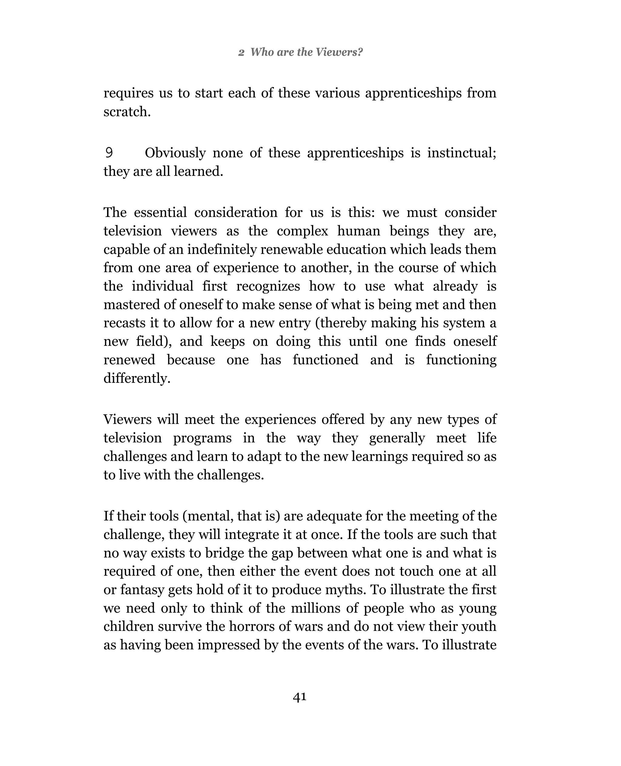 2 Who are the Viewers?


requires us to start each of these various apprenticeships from
scratch.

9      Obviously none of these apprenticeships is instinctual;
they are all learned.

The essential consideration for us is this: we must consider
television viewers as the complex human beings they are,
capable of an indefinitely renewable education which leads them
from one area of experience to another, in the course of which
the individual first recognizes how to use what already is
mastered of oneself to make sense of what is being met and then
recasts it to allow for a new entry (thereby making his system a
new field), and keeps on doing this until one finds oneself
renewed because one has functioned and is functioning
differently.

Viewers will meet the experiences offered by any new types of
television programs in the way they generally meet life
challenges and learn to adapt to the new learnings required so as
to live with the challenges.

If their tools (mental, that is) are adequate for the meeting of the
challenge, they will integrate it at once. If the tools are such that
no way exists to bridge the gap between what one is and what is
required of one, then either the event does not touch one at all
or fantasy gets hold of it to produce myths. To illustrate the first
we need only to think of the millions of people who as young
children survive the horrors of wars and do not view their youth
as having been impressed by the events of the wars. To illustrate


                                 41
 