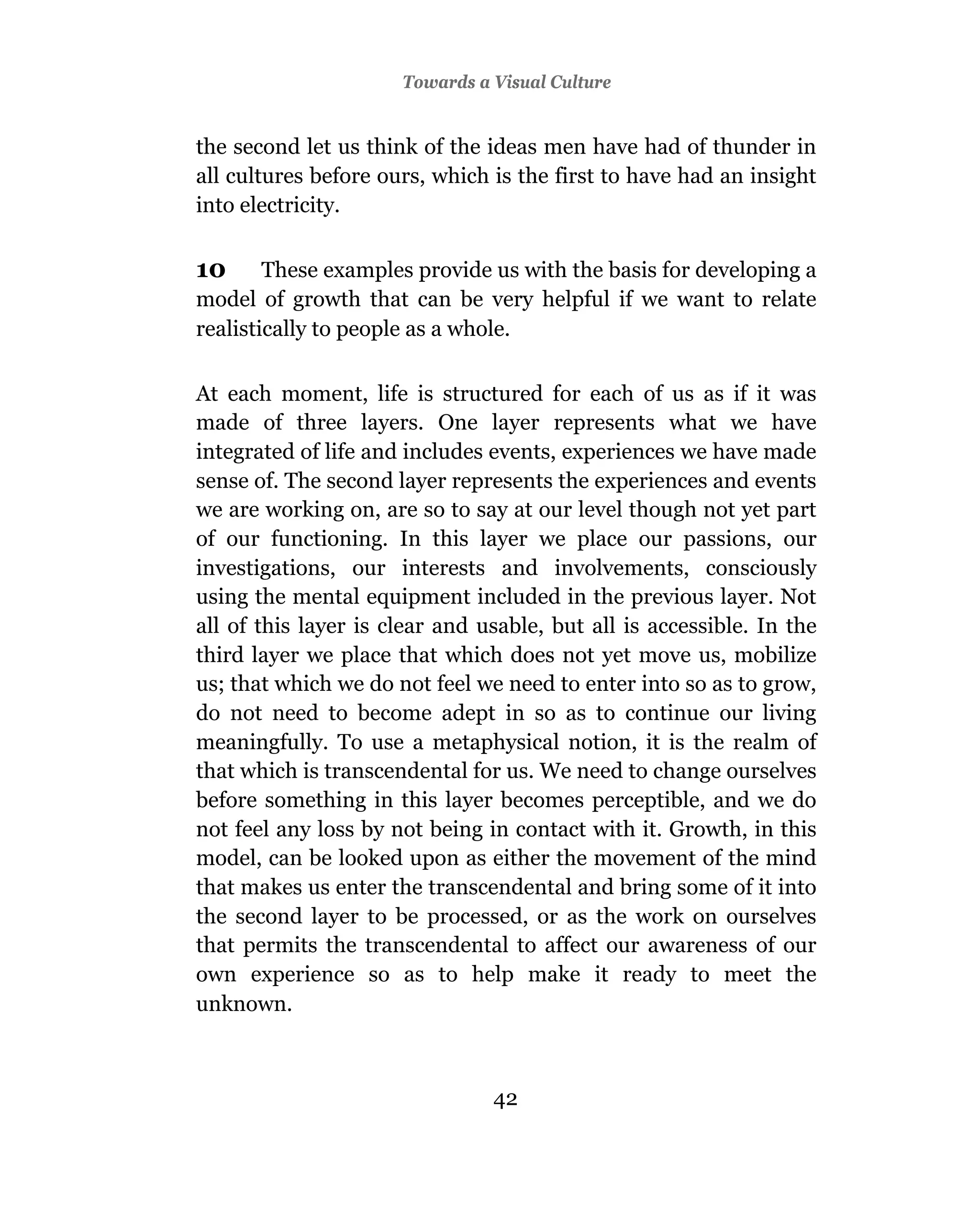 Towards a Visual Culture


the second let us think of the ideas men have had of thunder in
all cultures before ours, which is the first to have had an insight
into electricity.

10      These examples provide us with the basis for developing a
model of growth that can be very helpful if we want to relate
realistically to people as a whole.

At each moment, life is structured for each of us as if it was
made of three layers. One layer represents what we have
integrated of life and includes events, experiences we have made
sense of. The second layer represents the experiences and events
we are working on, are so to say at our level though not yet part
of our functioning. In this layer we place our passions, our
investigations, our interests and involvements, consciously
using the mental equipment included in the previous layer. Not
all of this layer is clear and usable, but all is accessible. In the
third layer we place that which does not yet move us, mobilize
us; that which we do not feel we need to enter into so as to grow,
do not need to become adept in so as to continue our living
meaningfully. To use a metaphysical notion, it is the realm of
that which is transcendental for us. We need to change ourselves
before something in this layer becomes perceptible, and we do
not feel any loss by not being in contact with it. Growth, in this
model, can be looked upon as either the movement of the mind
that makes us enter the transcendental and bring some of it into
the second layer to be processed, or as the work on ourselves
that permits the transcendental to affect our awareness of our
own experience so as to help make it ready to meet the
unknown.



                                42
 