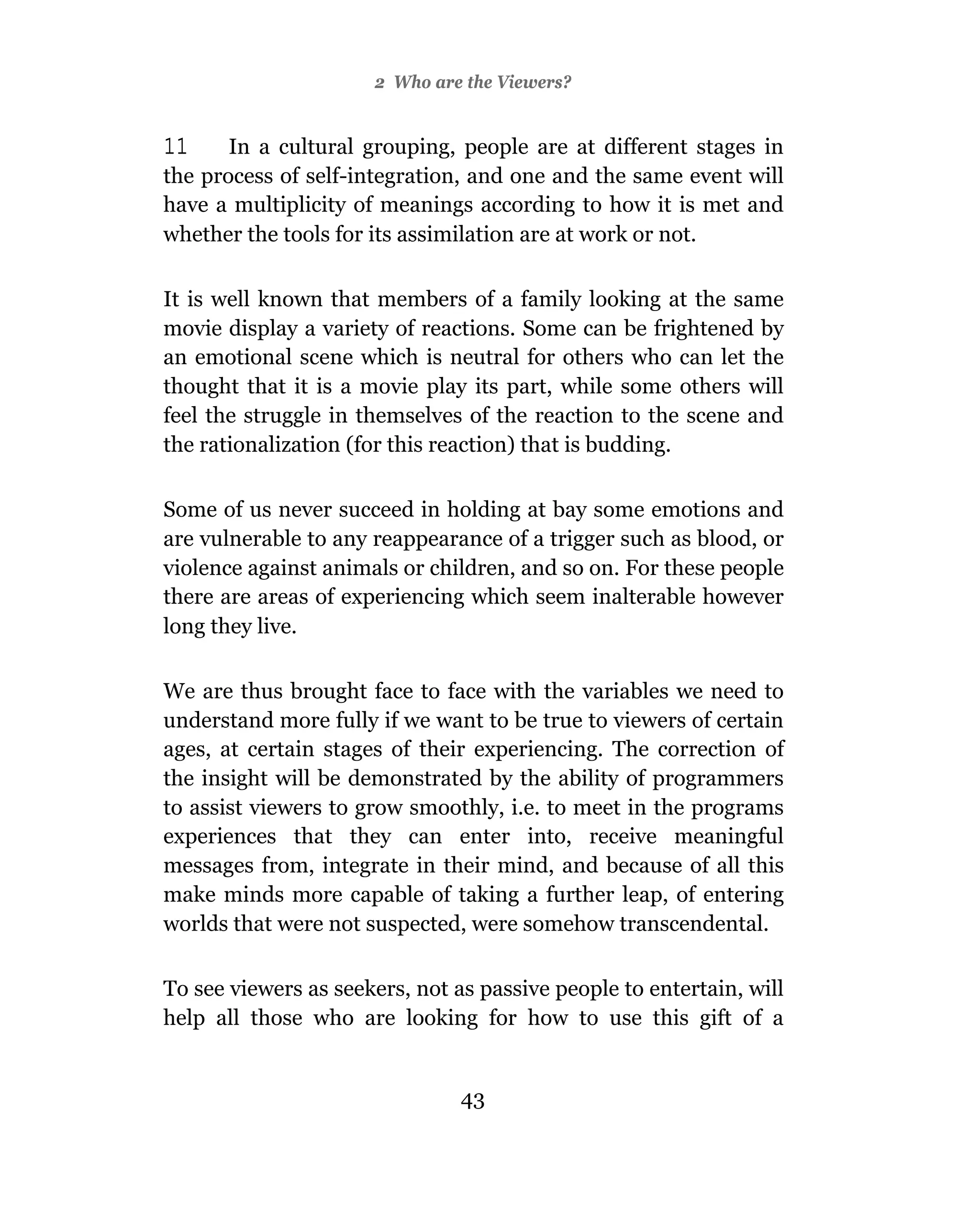 2 Who are the Viewers?


11     In a cultural grouping, people are at different stages in
the process of self-integration, and one and the same event will
have a multiplicity of meanings according to how it is met and
whether the tools for its assimilation are at work or not.

It is well known that members of a family looking at the same
movie display a variety of reactions. Some can be frightened by
an emotional scene which is neutral for others who can let the
thought that it is a movie play its part, while some others will
feel the struggle in themselves of the reaction to the scene and
the rationalization (for this reaction) that is budding.

Some of us never succeed in holding at bay some emotions and
are vulnerable to any reappearance of a trigger such as blood, or
violence against animals or children, and so on. For these people
there are areas of experiencing which seem inalterable however
long they live.

We are thus brought face to face with the variables we need to
understand more fully if we want to be true to viewers of certain
ages, at certain stages of their experiencing. The correction of
the insight will be demonstrated by the ability of programmers
to assist viewers to grow smoothly, i.e. to meet in the programs
experiences that they can enter into, receive meaningful
messages from, integrate in their mind, and because of all this
make minds more capable of taking a further leap, of entering
worlds that were not suspected, were somehow transcendental.

To see viewers as seekers, not as passive people to entertain, will
help all those who are looking for how to use this gift of a


                                43
 