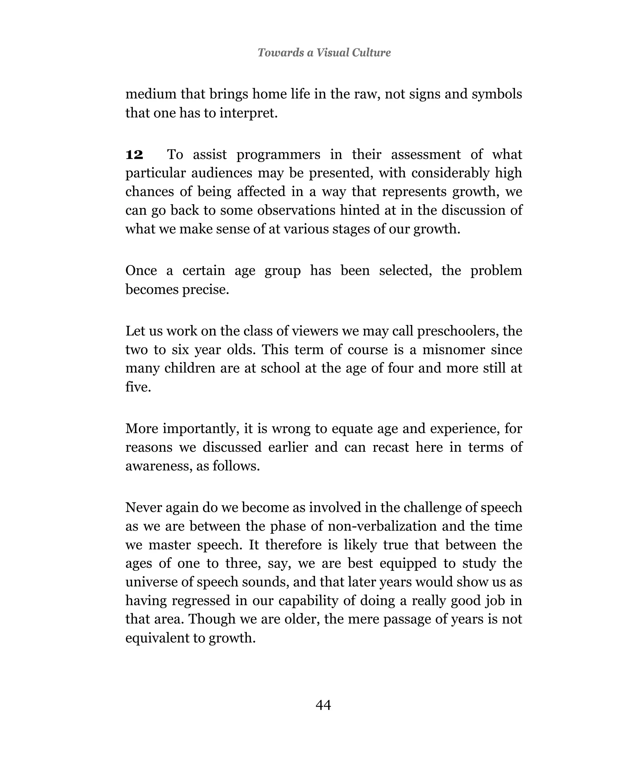 Towards a Visual Culture


medium that brings home life in the raw, not signs and symbols
that one has to interpret.

12     To assist programmers in their assessment of what
particular audiences may be presented, with considerably high
chances of being affected in a way that represents growth, we
can go back to some observations hinted at in the discussion of
what we make sense of at various stages of our growth.

Once a certain age group has been selected, the problem
becomes precise.

Let us work on the class of viewers we may call preschoolers, the
two to six year olds. This term of course is a misnomer since
many children are at school at the age of four and more still at
five.

More importantly, it is wrong to equate age and experience, for
reasons we discussed earlier and can recast here in terms of
awareness, as follows.

Never again do we become as involved in the challenge of speech
as we are between the phase of non-verbalization and the time
we master speech. It therefore is likely true that between the
ages of one to three, say, we are best equipped to study the
universe of speech sounds, and that later years would show us as
having regressed in our capability of doing a really good job in
that area. Though we are older, the mere passage of years is not
equivalent to growth.



                               44
 