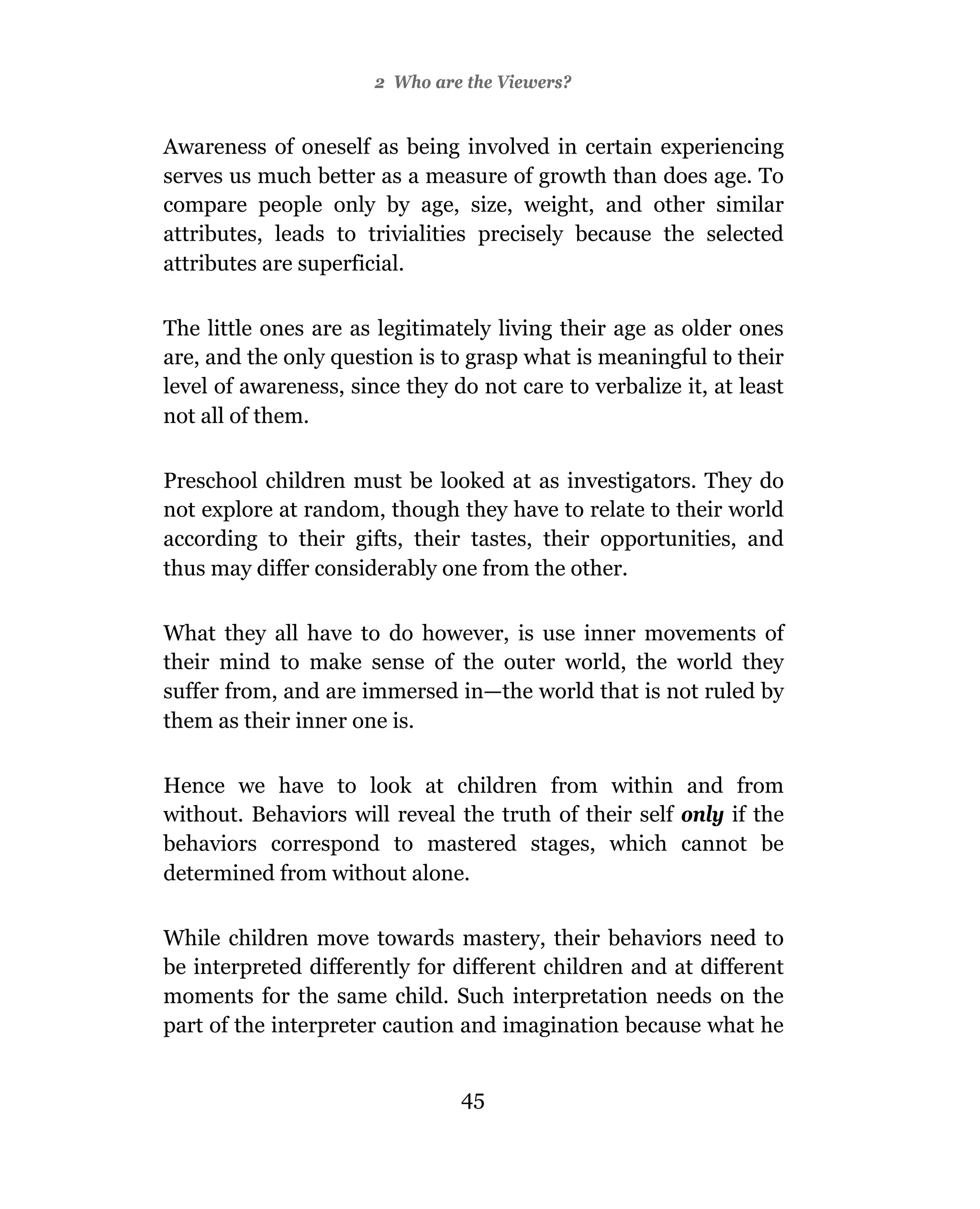 2 Who are the Viewers?


Awareness of oneself as being involved in certain experiencing
serves us much better as a measure of growth than does age. To
compare people only by age, size, weight, and other similar
attributes, leads to trivialities precisely because the selected
attributes are superficial.

The little ones are as legitimately living their age as older ones
are, and the only question is to grasp what is meaningful to their
level of awareness, since they do not care to verbalize it, at least
not all of them.

Preschool children must be looked at as investigators. They do
not explore at random, though they have to relate to their world
according to their gifts, their tastes, their opportunities, and
thus may differ considerably one from the other.

What they all have to do however, is use inner movements of
their mind to make sense of the outer world, the world they
suffer from, and are immersed in—the world that is not ruled by
them as their inner one is.

Hence we have to look at children from within and from
without. Behaviors will reveal the truth of their self only if the
behaviors correspond to mastered stages, which cannot be
determined from without alone.

While children move towards mastery, their behaviors need to
be interpreted differently for different children and at different
moments for the same child. Such interpretation needs on the
part of the interpreter caution and imagination because what he


                                45
 