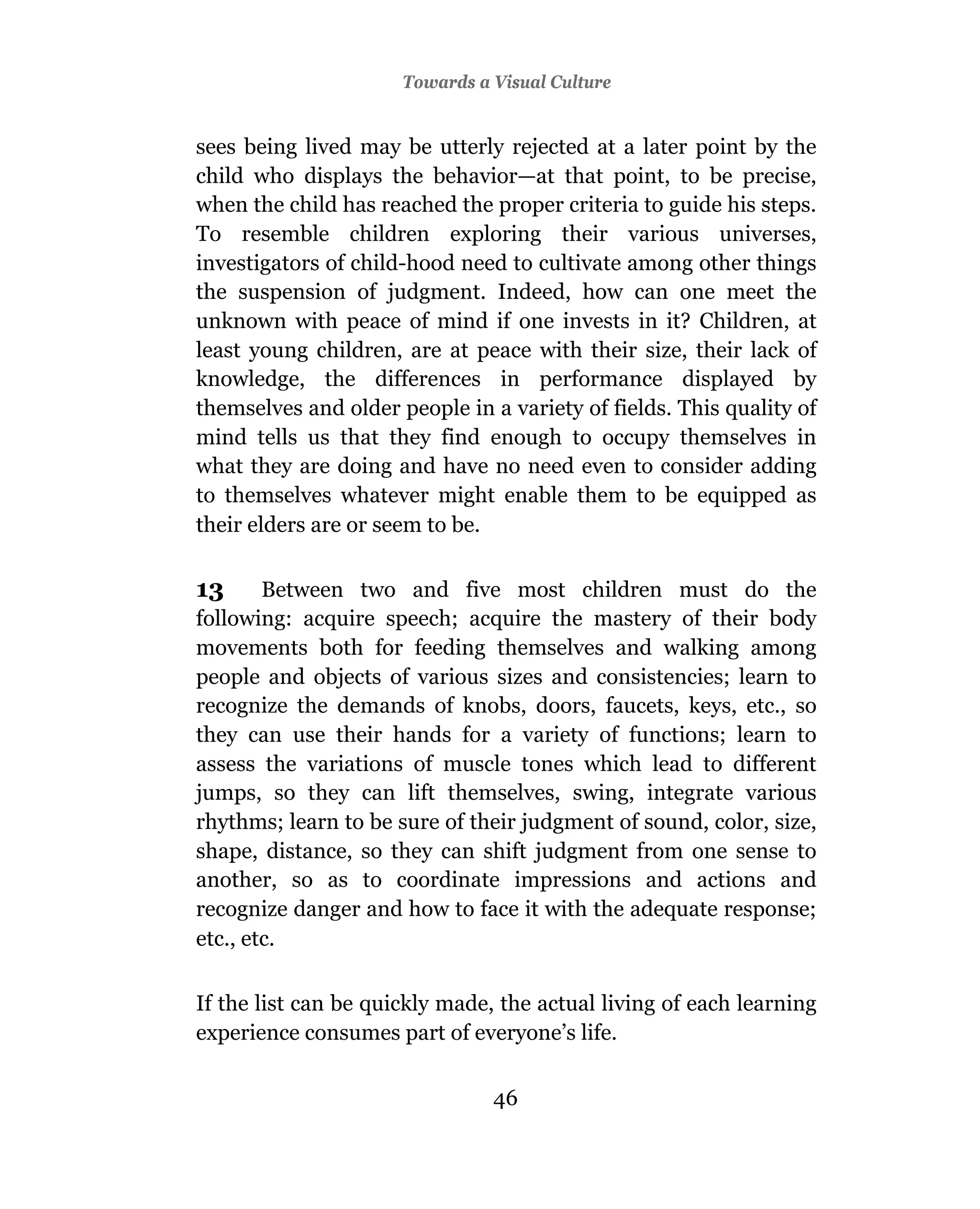 Towards a Visual Culture


sees being lived may be utterly rejected at a later point by the
child who displays the behavior—at that point, to be precise,
when the child has reached the proper criteria to guide his steps.
To resemble children exploring their various universes,
investigators of child-hood need to cultivate among other things
the suspension of judgment. Indeed, how can one meet the
unknown with peace of mind if one invests in it? Children, at
least young children, are at peace with their size, their lack of
knowledge, the differences in performance displayed by
themselves and older people in a variety of fields. This quality of
mind tells us that they find enough to occupy themselves in
what they are doing and have no need even to consider adding
to themselves whatever might enable them to be equipped as
their elders are or seem to be.

13      Between two and five most children must do the
following: acquire speech; acquire the mastery of their body
movements both for feeding themselves and walking among
people and objects of various sizes and consistencies; learn to
recognize the demands of knobs, doors, faucets, keys, etc., so
they can use their hands for a variety of functions; learn to
assess the variations of muscle tones which lead to different
jumps, so they can lift themselves, swing, integrate various
rhythms; learn to be sure of their judgment of sound, color, size,
shape, distance, so they can shift judgment from one sense to
another, so as to coordinate impressions and actions and
recognize danger and how to face it with the adequate response;
etc., etc.

If the list can be quickly made, the actual living of each learning
experience consumes part of everyone’s life.


                                46
 