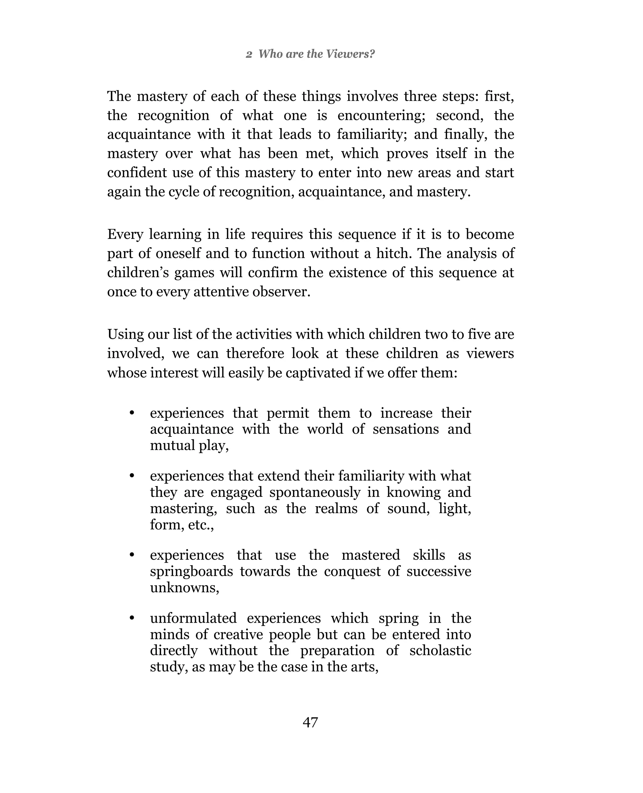 2 Who are the Viewers?


The mastery of each of these things involves three steps: first,
the recognition of what one is encountering; second, the
acquaintance with it that leads to familiarity; and finally, the
mastery over what has been met, which proves itself in the
confident use of this mastery to enter into new areas and start
again the cycle of recognition, acquaintance, and mastery.

Every learning in life requires this sequence if it is to become
part of oneself and to function without a hitch. The analysis of
children’s games will confirm the existence of this sequence at
once to every attentive observer.

Using our list of the activities with which children two to five are
involved, we can therefore look at these children as viewers
whose interest will easily be captivated if we offer them:

   •   experiences that permit them to increase their
       acquaintance with the world of sensations and
       mutual play,

   •   experiences that extend their familiarity with what
       they are engaged spontaneously in knowing and
       mastering, such as the realms of sound, light,
       form, etc.,

   •   experiences that use the mastered skills as
       springboards towards the conquest of successive
       unknowns,

   •   unformulated experiences which spring in the
       minds of creative people but can be entered into
       directly without the preparation of scholastic
       study, as may be the case in the arts,


                                47
 