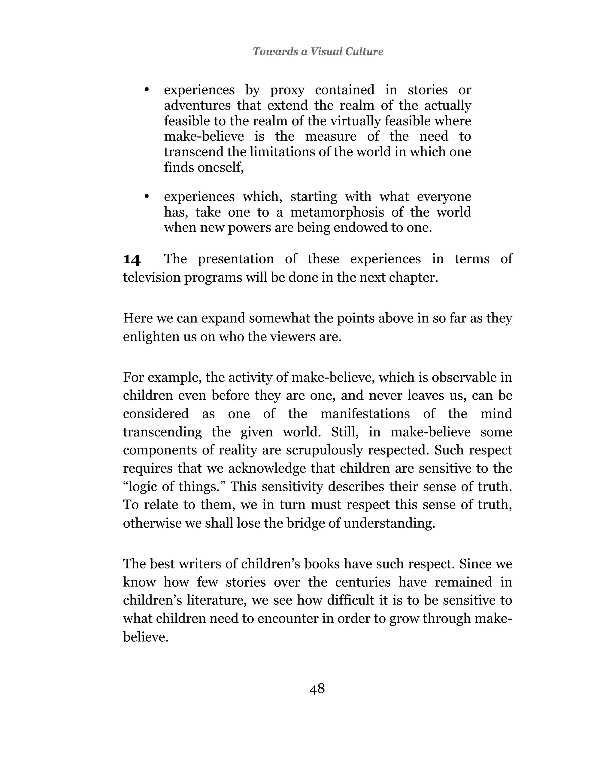 Towards a Visual Culture


     •   experiences by proxy contained in stories or
         adventures that extend the realm of the actually
         feasible to the realm of the virtually feasible where
         make-believe is the measure of the need to
         transcend the limitations of the world in which one
         finds oneself,

     •   experiences which, starting with what everyone
         has, take one to a metamorphosis of the world
         when new powers are being endowed to one.

14      The presentation of these experiences in terms of
television programs will be done in the next chapter.

Here we can expand somewhat the points above in so far as they
enlighten us on who the viewers are.

For example, the activity of make-believe, which is observable in
children even before they are one, and never leaves us, can be
considered as one of the manifestations of the mind
transcending the given world. Still, in make-believe some
components of reality are scrupulously respected. Such respect
requires that we acknowledge that children are sensitive to the
“logic of things.” This sensitivity describes their sense of truth.
To relate to them, we in turn must respect this sense of truth,
otherwise we shall lose the bridge of understanding.

The best writers of children’s books have such respect. Since we
know how few stories over the centuries have remained in
children’s literature, we see how difficult it is to be sensitive to
what children need to encounter in order to grow through make-
believe.


                                  48
 