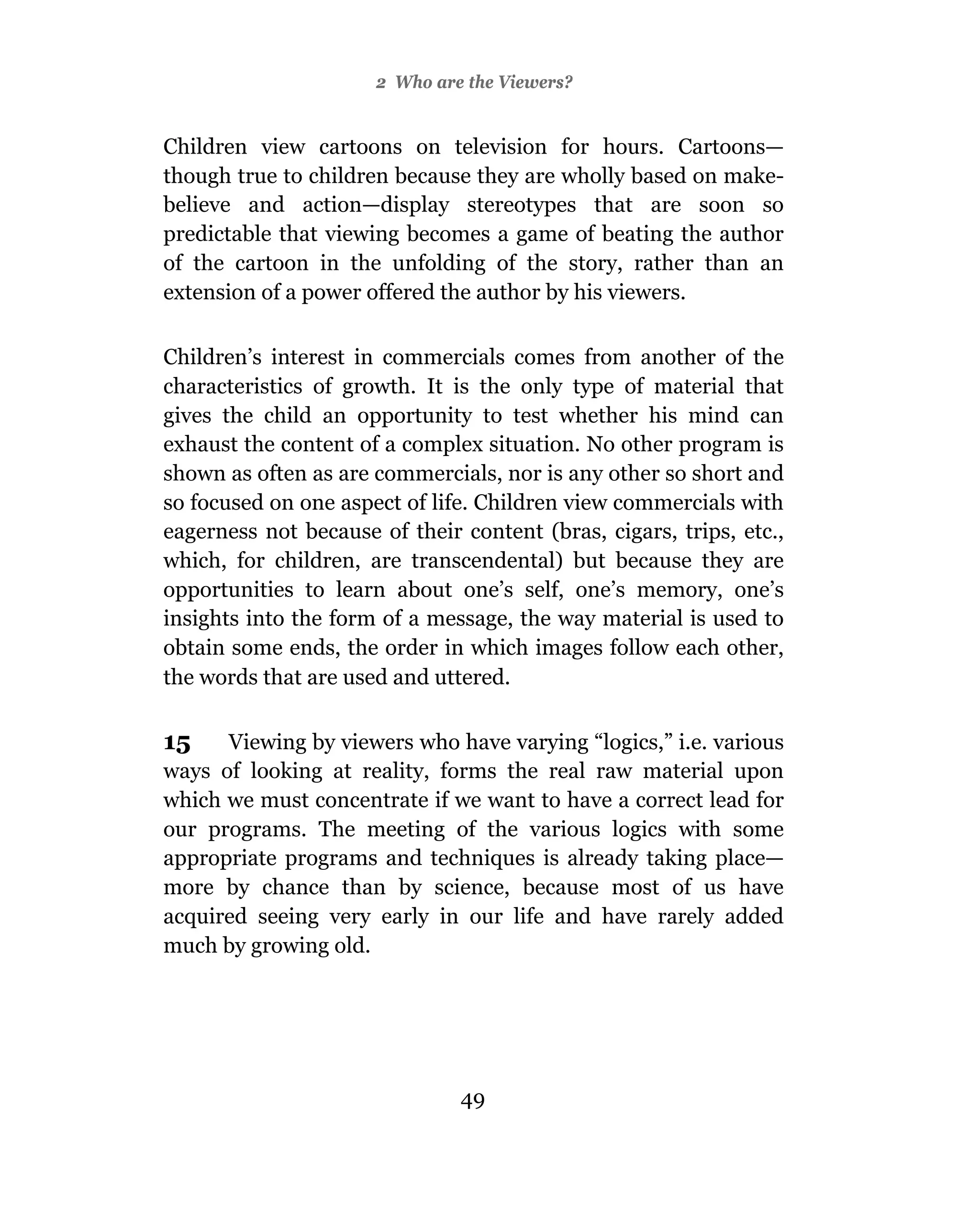 2 Who are the Viewers?


Children view cartoons on television for hours. Cartoons—
though true to children because they are wholly based on make-
believe and action—display stereotypes that are soon so
predictable that viewing becomes a game of beating the author
of the cartoon in the unfolding of the story, rather than an
extension of a power offered the author by his viewers.

Children’s interest in commercials comes from another of the
characteristics of growth. It is the only type of material that
gives the child an opportunity to test whether his mind can
exhaust the content of a complex situation. No other program is
shown as often as are commercials, nor is any other so short and
so focused on one aspect of life. Children view commercials with
eagerness not because of their content (bras, cigars, trips, etc.,
which, for children, are transcendental) but because they are
opportunities to learn about one’s self, one’s memory, one’s
insights into the form of a message, the way material is used to
obtain some ends, the order in which images follow each other,
the words that are used and uttered.

15    Viewing by viewers who have varying “logics,” i.e. various
ways of looking at reality, forms the real raw material upon
which we must concentrate if we want to have a correct lead for
our programs. The meeting of the various logics with some
appropriate programs and techniques is already taking place—
more by chance than by science, because most of us have
acquired seeing very early in our life and have rarely added
much by growing old.




                               49
 
