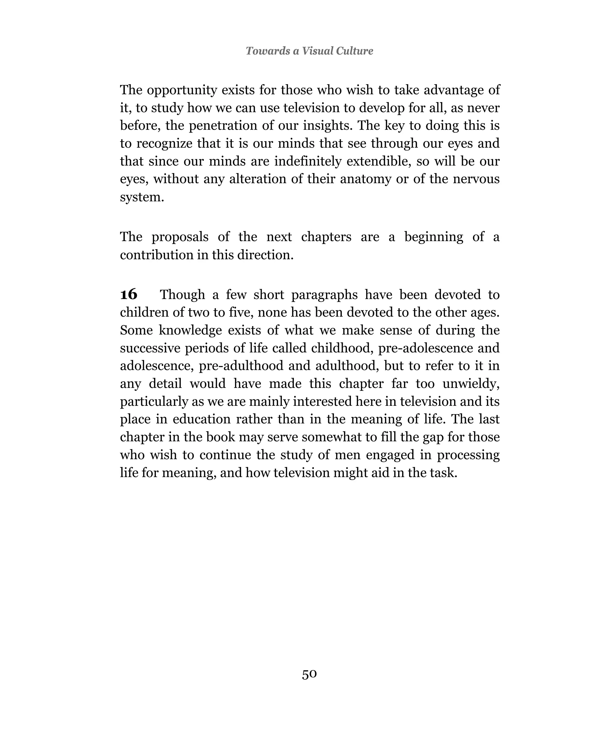 Towards a Visual Culture


The opportunity exists for those who wish to take advantage of
it, to study how we can use television to develop for all, as never
before, the penetration of our insights. The key to doing this is
to recognize that it is our minds that see through our eyes and
that since our minds are indefinitely extendible, so will be our
eyes, without any alteration of their anatomy or of the nervous
system.

The proposals of the next chapters are a beginning of a
contribution in this direction.

16      Though a few short paragraphs have been devoted to
children of two to five, none has been devoted to the other ages.
Some knowledge exists of what we make sense of during the
successive periods of life called childhood, pre-adolescence and
adolescence, pre-adulthood and adulthood, but to refer to it in
any detail would have made this chapter far too unwieldy,
particularly as we are mainly interested here in television and its
place in education rather than in the meaning of life. The last
chapter in the book may serve somewhat to fill the gap for those
who wish to continue the study of men engaged in processing
life for meaning, and how television might aid in the task.




                                50
 