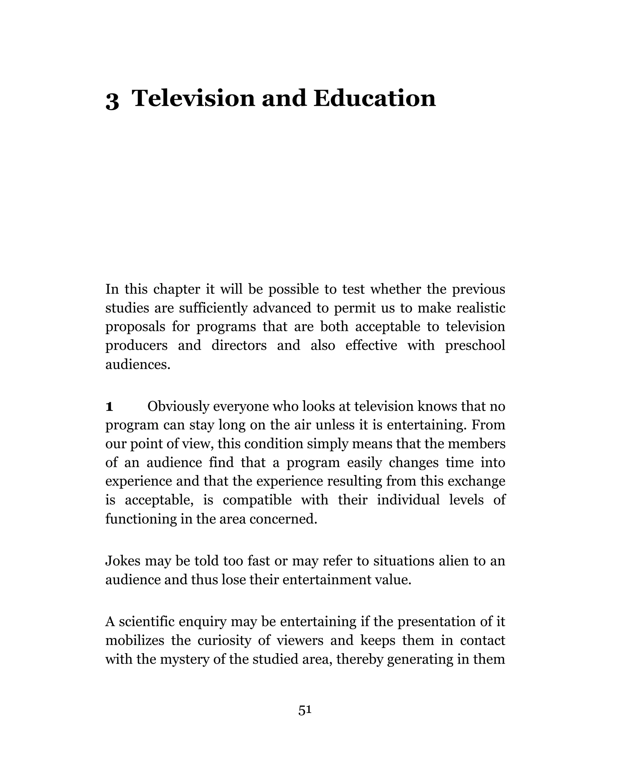 3 Television and Education




In this chapter it will be possible to test whether the previous
studies are sufficiently advanced to permit us to make realistic
proposals for programs that are both acceptable to television
producers and directors and also effective with preschool
audiences.

1      Obviously everyone who looks at television knows that no
program can stay long on the air unless it is entertaining. From
our point of view, this condition simply means that the members
of an audience find that a program easily changes time into
experience and that the experience resulting from this exchange
is acceptable, is compatible with their individual levels of
functioning in the area concerned.

Jokes may be told too fast or may refer to situations alien to an
audience and thus lose their entertainment value.

A scientific enquiry may be entertaining if the presentation of it
mobilizes the curiosity of viewers and keeps them in contact
with the mystery of the studied area, thereby generating in them


                               51
 
