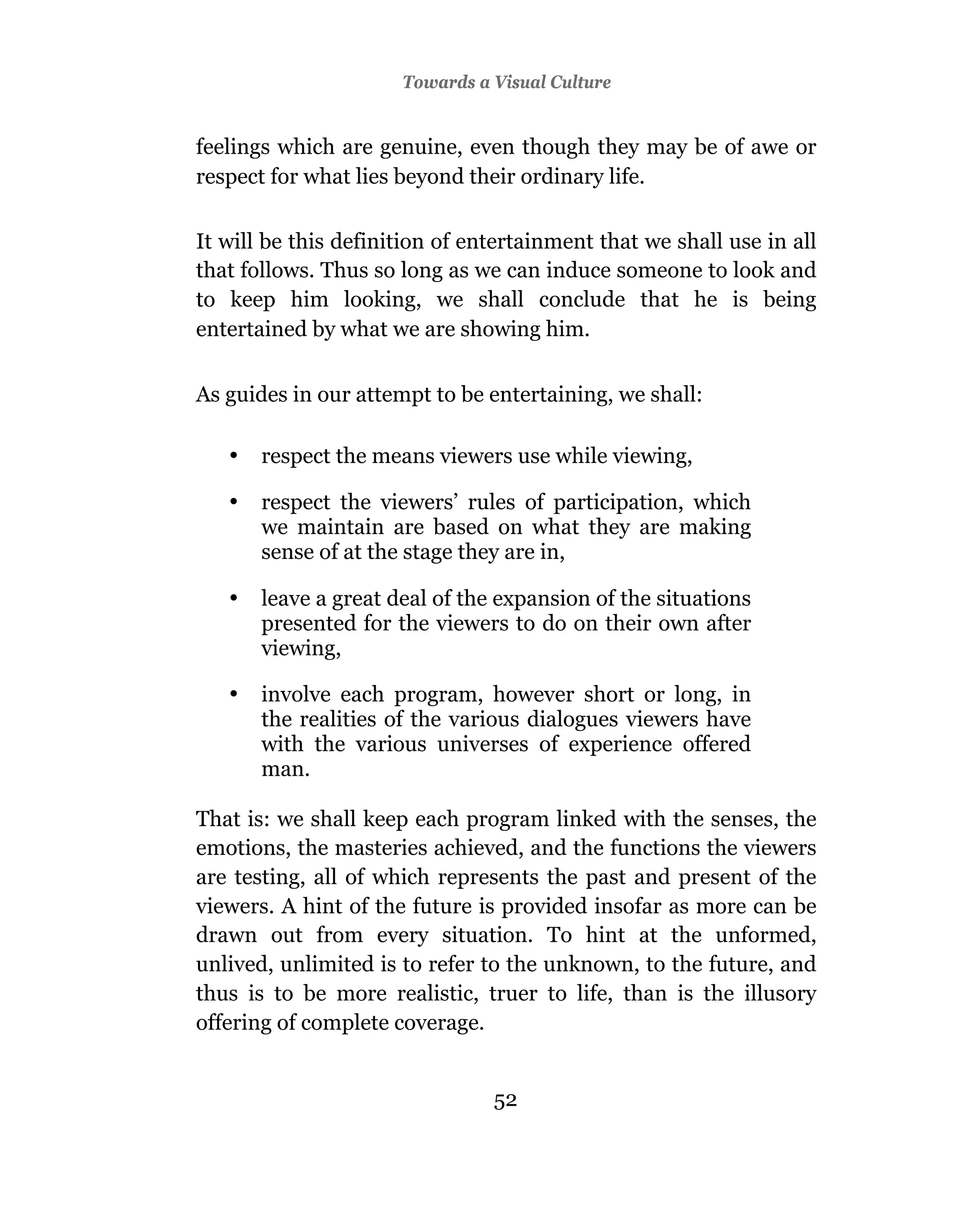 Towards a Visual Culture


feelings which are genuine, even though they may be of awe or
respect for what lies beyond their ordinary life.

It will be this definition of entertainment that we shall use in all
that follows. Thus so long as we can induce someone to look and
to keep him looking, we shall conclude that he is being
entertained by what we are showing him.


As guides in our attempt to be entertaining, we shall:

   •   respect the means viewers use while viewing,

   •   respect the viewers’ rules of participation, which
       we maintain are based on what they are making
       sense of at the stage they are in,

   •   leave a great deal of the expansion of the situations
       presented for the viewers to do on their own after
       viewing,

   •   involve each program, however short or long, in
       the realities of the various dialogues viewers have
       with the various universes of experience offered
       man.

That is: we shall keep each program linked with the senses, the
emotions, the masteries achieved, and the functions the viewers
are testing, all of which represents the past and present of the
viewers. A hint of the future is provided insofar as more can be
drawn out from every situation. To hint at the unformed,
unlived, unlimited is to refer to the unknown, to the future, and
thus is to be more realistic, truer to life, than is the illusory
offering of complete coverage.


                                52
 
