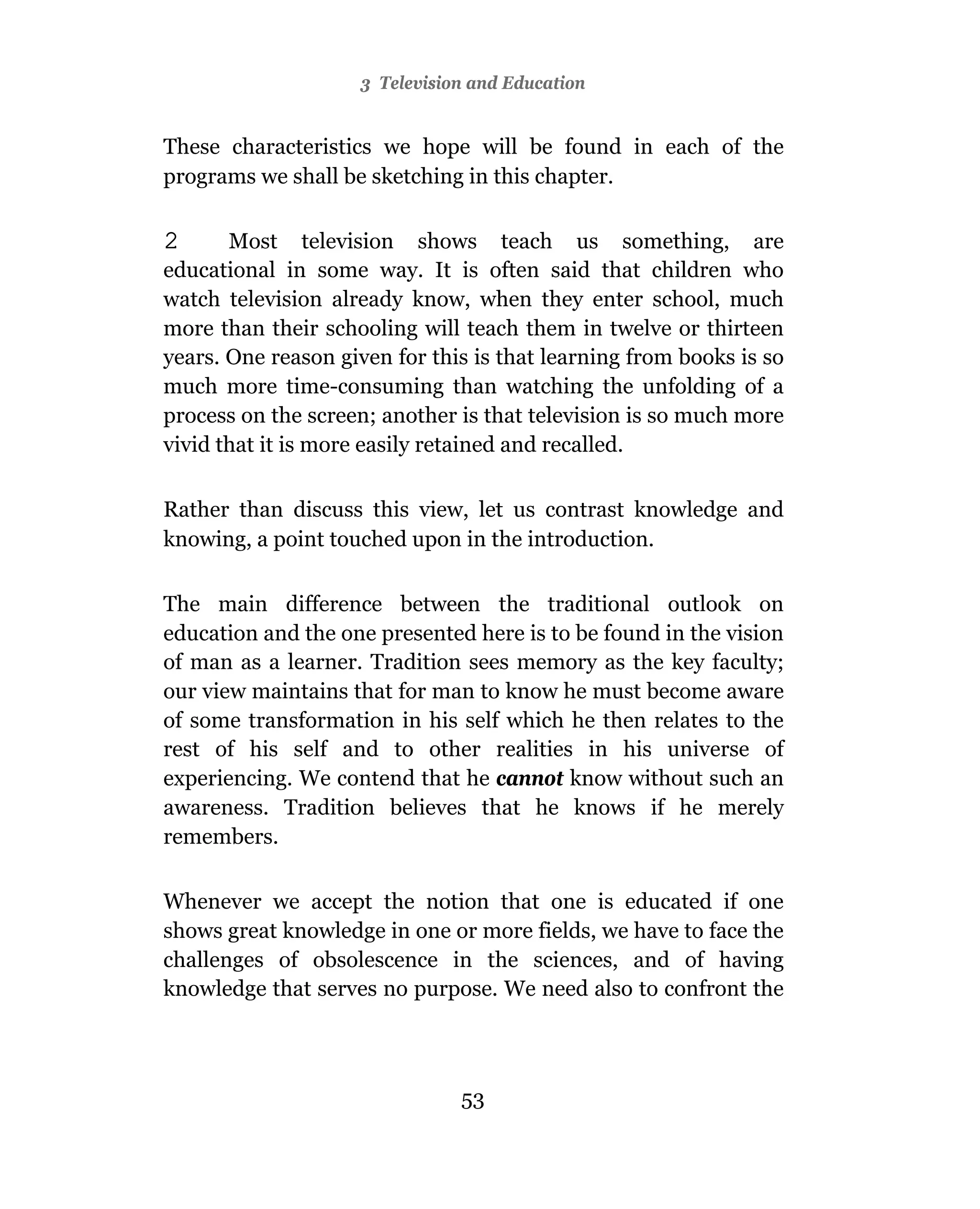 3 Television and Education


These characteristics we hope will be found in each of the
programs we shall be sketching in this chapter.

2      Most television shows teach us something, are
educational in some way. It is often said that children who
watch television already know, when they enter school, much
more than their schooling will teach them in twelve or thirteen
years. One reason given for this is that learning from books is so
much more time-consuming than watching the unfolding of a
process on the screen; another is that television is so much more
vivid that it is more easily retained and recalled.

Rather than discuss this view, let us contrast knowledge and
knowing, a point touched upon in the introduction.

The main difference between the traditional outlook on
education and the one presented here is to be found in the vision
of man as a learner. Tradition sees memory as the key faculty;
our view maintains that for man to know he must become aware
of some transformation in his self which he then relates to the
rest of his self and to other realities in his universe of
experiencing. We contend that he cannot know without such an
awareness. Tradition believes that he knows if he merely
remembers.

Whenever we accept the notion that one is educated if one
shows great knowledge in one or more fields, we have to face the
challenges of obsolescence in the sciences, and of having
knowledge that serves no purpose. We need also to confront the




                               53
 