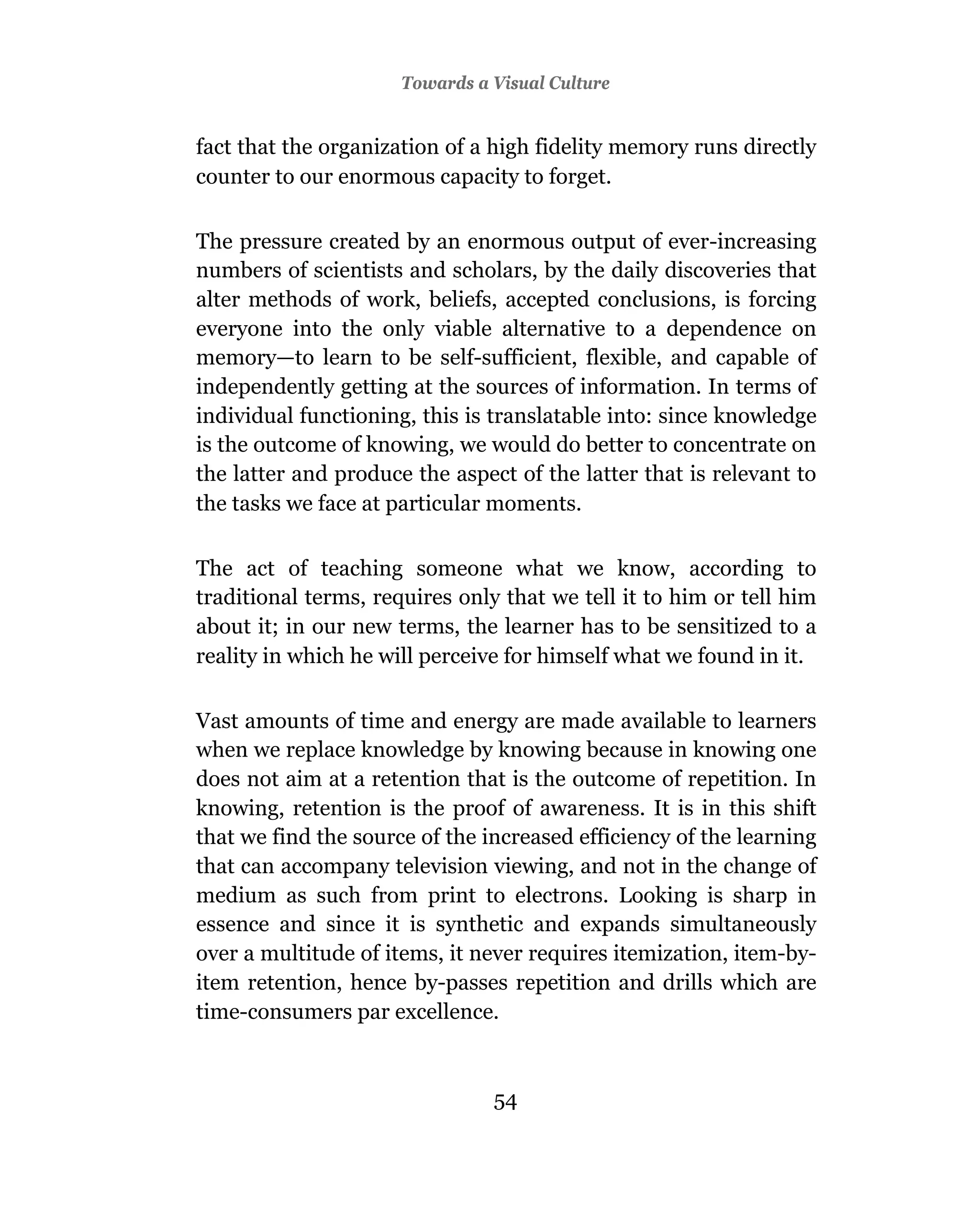 Towards a Visual Culture


fact that the organization of a high fidelity memory runs directly
counter to our enormous capacity to forget.

The pressure created by an enormous output of ever-increasing
numbers of scientists and scholars, by the daily discoveries that
alter methods of work, beliefs, accepted conclusions, is forcing
everyone into the only viable alternative to a dependence on
memory—to learn to be self-sufficient, flexible, and capable of
independently getting at the sources of information. In terms of
individual functioning, this is translatable into: since knowledge
is the outcome of knowing, we would do better to concentrate on
the latter and produce the aspect of the latter that is relevant to
the tasks we face at particular moments.

The act of teaching someone what we know, according to
traditional terms, requires only that we tell it to him or tell him
about it; in our new terms, the learner has to be sensitized to a
reality in which he will perceive for himself what we found in it.

Vast amounts of time and energy are made available to learners
when we replace knowledge by knowing because in knowing one
does not aim at a retention that is the outcome of repetition. In
knowing, retention is the proof of awareness. It is in this shift
that we find the source of the increased efficiency of the learning
that can accompany television viewing, and not in the change of
medium as such from print to electrons. Looking is sharp in
essence and since it is synthetic and expands simultaneously
over a multitude of items, it never requires itemization, item-by-
item retention, hence by-passes repetition and drills which are
time-consumers par excellence.



                                54
 