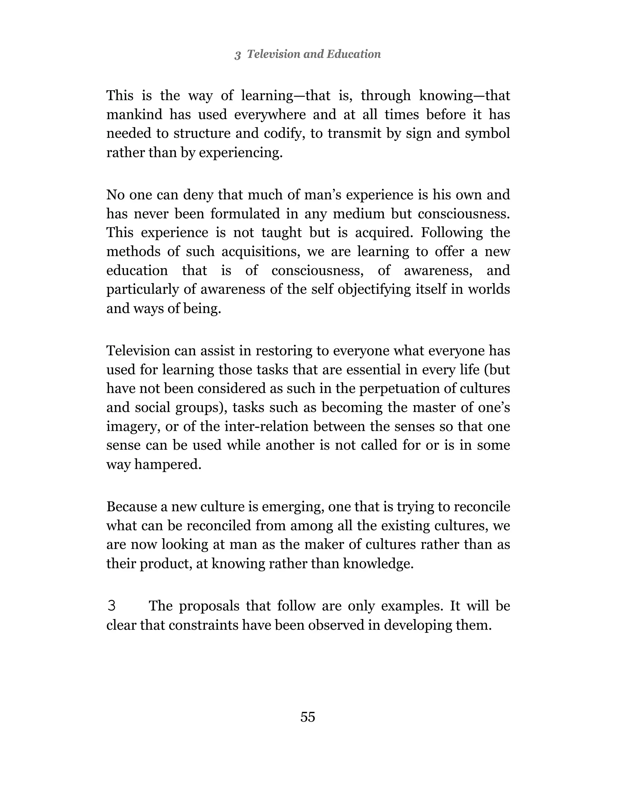 3 Television and Education


This is the way of learning—that is, through knowing—that
mankind has used everywhere and at all times before it has
needed to structure and codify, to transmit by sign and symbol
rather than by experiencing.

No one can deny that much of man’s experience is his own and
has never been formulated in any medium but consciousness.
This experience is not taught but is acquired. Following the
methods of such acquisitions, we are learning to offer a new
education that is of consciousness, of awareness, and
particularly of awareness of the self objectifying itself in worlds
and ways of being.

Television can assist in restoring to everyone what everyone has
used for learning those tasks that are essential in every life (but
have not been considered as such in the perpetuation of cultures
and social groups), tasks such as becoming the master of one’s
imagery, or of the inter-relation between the senses so that one
sense can be used while another is not called for or is in some
way hampered.

Because a new culture is emerging, one that is trying to reconcile
what can be reconciled from among all the existing cultures, we
are now looking at man as the maker of cultures rather than as
their product, at knowing rather than knowledge.

3      The proposals that follow are only examples. It will be
clear that constraints have been observed in developing them.




                                55
 