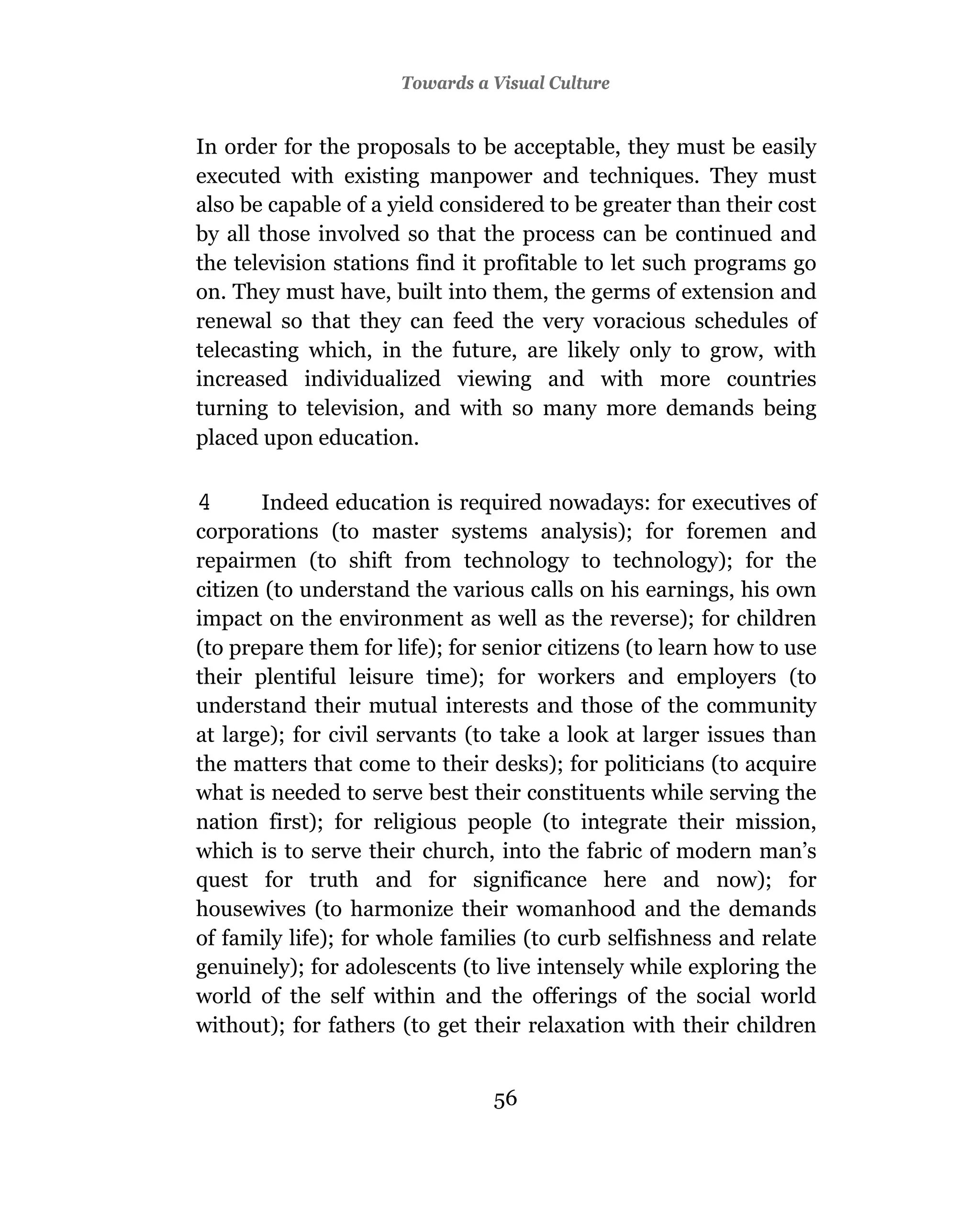 Towards a Visual Culture


In order for the proposals to be acceptable, they must be easily
executed with existing manpower and techniques. They must
also be capable of a yield considered to be greater than their cost
by all those involved so that the process can be continued and
the television stations find it profitable to let such programs go
on. They must have, built into them, the germs of extension and
renewal so that they can feed the very voracious schedules of
telecasting which, in the future, are likely only to grow, with
increased individualized viewing and with more countries
turning to television, and with so many more demands being
placed upon education.

4      Indeed education is required nowadays: for executives of
corporations (to master systems analysis); for foremen and
repairmen (to shift from technology to technology); for the
citizen (to understand the various calls on his earnings, his own
impact on the environment as well as the reverse); for children
(to prepare them for life); for senior citizens (to learn how to use
their plentiful leisure time); for workers and employers (to
understand their mutual interests and those of the community
at large); for civil servants (to take a look at larger issues than
the matters that come to their desks); for politicians (to acquire
what is needed to serve best their constituents while serving the
nation first); for religious people (to integrate their mission,
which is to serve their church, into the fabric of modern man’s
quest for truth and for significance here and now); for
housewives (to harmonize their womanhood and the demands
of family life); for whole families (to curb selfishness and relate
genuinely); for adolescents (to live intensely while exploring the
world of the self within and the offerings of the social world
without); for fathers (to get their relaxation with their children


                                56
 