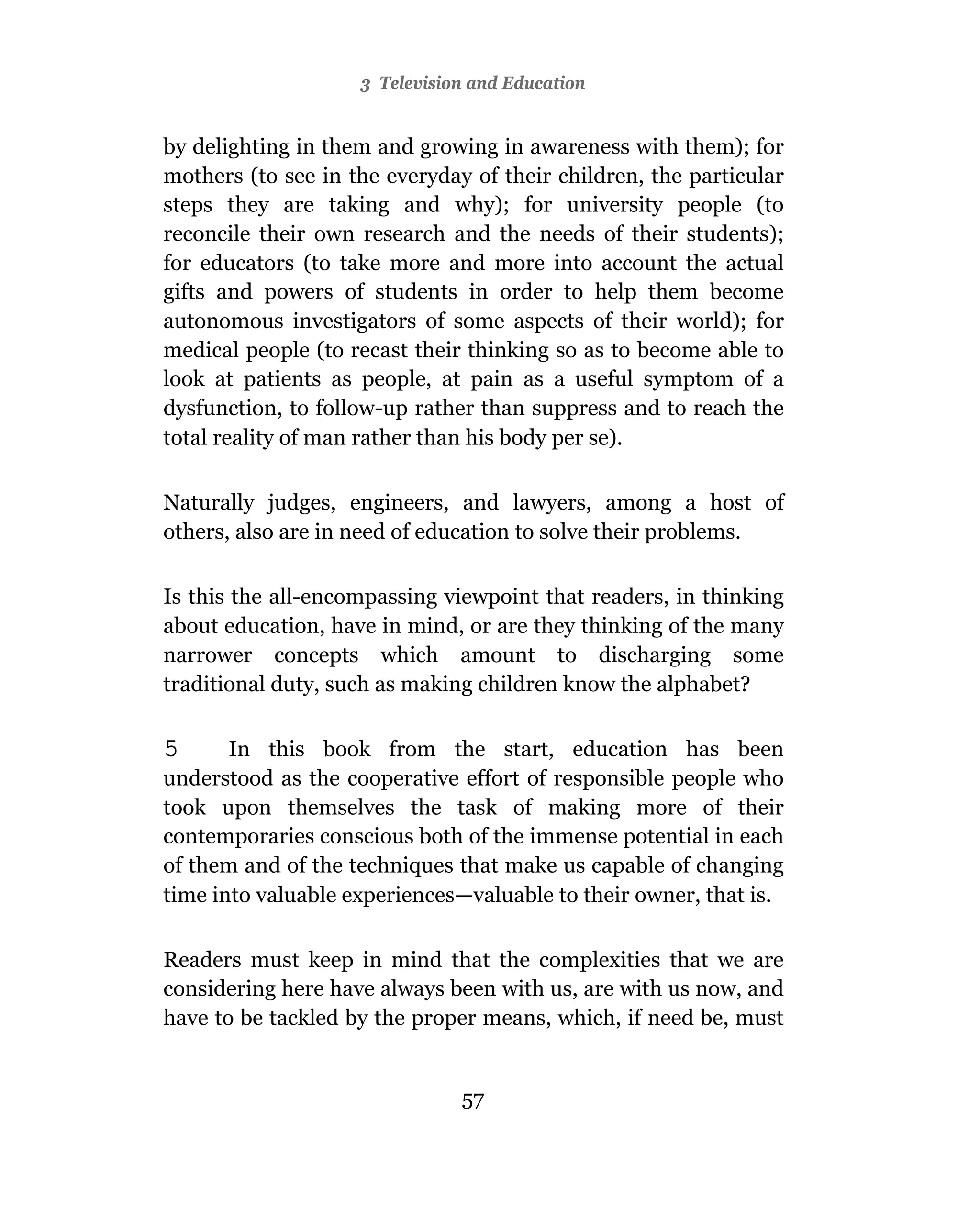 3 Television and Education


by delighting in them and growing in awareness with them); for
mothers (to see in the everyday of their children, the particular
steps they are taking and why); for university people (to
reconcile their own research and the needs of their students);
for educators (to take more and more into account the actual
gifts and powers of students in order to help them become
autonomous investigators of some aspects of their world); for
medical people (to recast their thinking so as to become able to
look at patients as people, at pain as a useful symptom of a
dysfunction, to follow-up rather than suppress and to reach the
total reality of man rather than his body per se).

Naturally judges, engineers, and lawyers, among a host of
others, also are in need of education to solve their problems.

Is this the all-encompassing viewpoint that readers, in thinking
about education, have in mind, or are they thinking of the many
narrower concepts which amount to discharging some
traditional duty, such as making children know the alphabet?

5      In this book from the start, education has been
understood as the cooperative effort of responsible people who
took upon themselves the task of making more of their
contemporaries conscious both of the immense potential in each
of them and of the techniques that make us capable of changing
time into valuable experiences—valuable to their owner, that is.

Readers must keep in mind that the complexities that we are
considering here have always been with us, are with us now, and
have to be tackled by the proper means, which, if need be, must


                               57
 