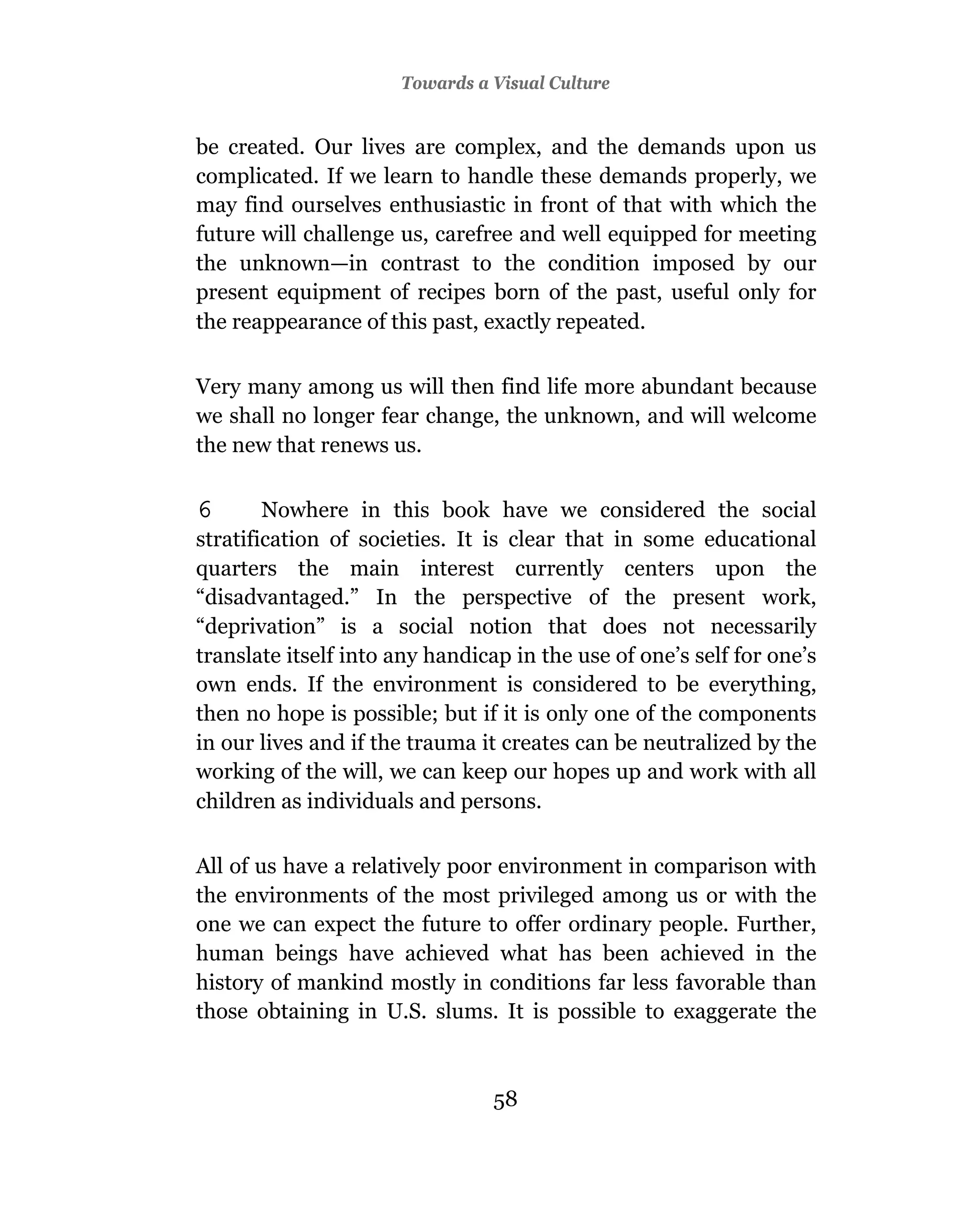 Towards a Visual Culture


be created. Our lives are complex, and the demands upon us
complicated. If we learn to handle these demands properly, we
may find ourselves enthusiastic in front of that with which the
future will challenge us, carefree and well equipped for meeting
the unknown—in contrast to the condition imposed by our
present equipment of recipes born of the past, useful only for
the reappearance of this past, exactly repeated.

Very many among us will then find life more abundant because
we shall no longer fear change, the unknown, and will welcome
the new that renews us.

6       Nowhere in this book have we considered the social
stratification of societies. It is clear that in some educational
quarters the main interest currently centers upon the
“disadvantaged.” In the perspective of the present work,
“deprivation” is a social notion that does not necessarily
translate itself into any handicap in the use of one’s self for one’s
own ends. If the environment is considered to be everything,
then no hope is possible; but if it is only one of the components
in our lives and if the trauma it creates can be neutralized by the
working of the will, we can keep our hopes up and work with all
children as individuals and persons.

All of us have a relatively poor environment in comparison with
the environments of the most privileged among us or with the
one we can expect the future to offer ordinary people. Further,
human beings have achieved what has been achieved in the
history of mankind mostly in conditions far less favorable than
those obtaining in U.S. slums. It is possible to exaggerate the



                                 58
 