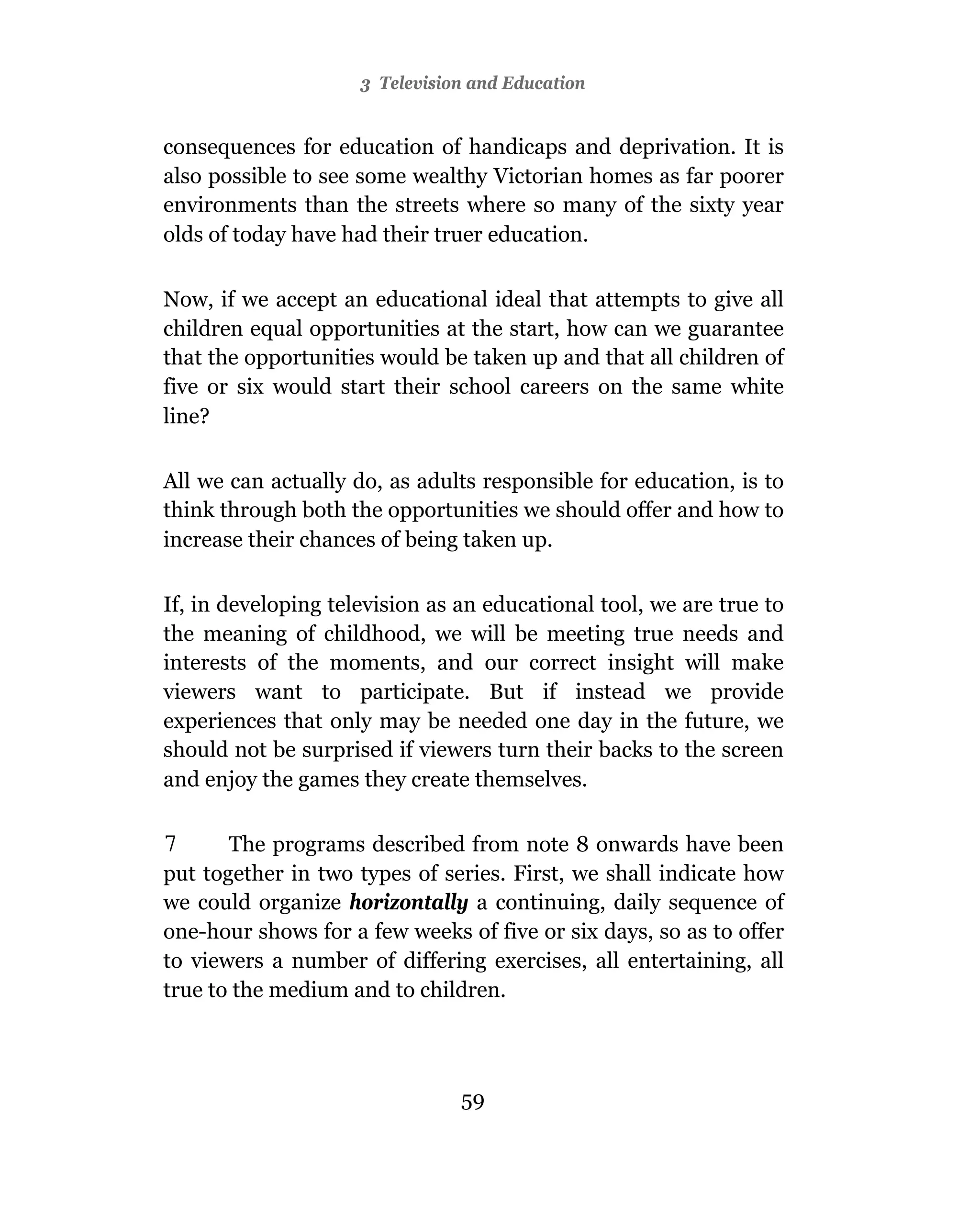 3 Television and Education


consequences for education of handicaps and deprivation. It is
also possible to see some wealthy Victorian homes as far poorer
environments than the streets where so many of the sixty year
olds of today have had their truer education.

Now, if we accept an educational ideal that attempts to give all
children equal opportunities at the start, how can we guarantee
that the opportunities would be taken up and that all children of
five or six would start their school careers on the same white
line?

All we can actually do, as adults responsible for education, is to
think through both the opportunities we should offer and how to
increase their chances of being taken up.

If, in developing television as an educational tool, we are true to
the meaning of childhood, we will be meeting true needs and
interests of the moments, and our correct insight will make
viewers want to participate. But if instead we provide
experiences that only may be needed one day in the future, we
should not be surprised if viewers turn their backs to the screen
and enjoy the games they create themselves.

7      The programs described from note 8 onwards have been
put together in two types of series. First, we shall indicate how
we could organize horizontally a continuing, daily sequence of
one-hour shows for a few weeks of five or six days, so as to offer
to viewers a number of differing exercises, all entertaining, all
true to the medium and to children.




                                59
 