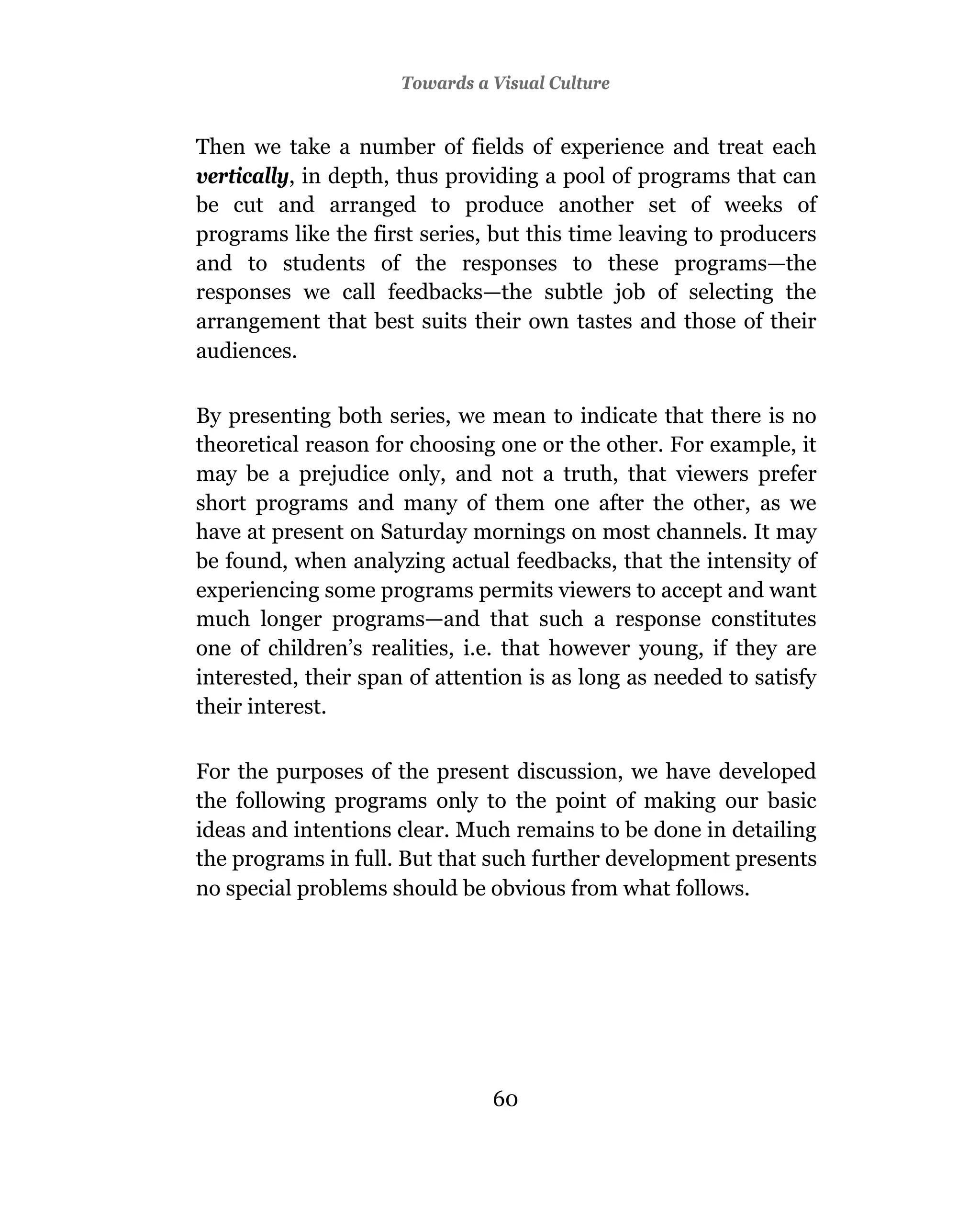 Towards a Visual Culture


Then we take a number of fields of experience and treat each
vertically, in depth, thus providing a pool of programs that can
be cut and arranged to produce another set of weeks of
programs like the first series, but this time leaving to producers
and to students of the responses to these programs—the
responses we call feedbacks—the subtle job of selecting the
arrangement that best suits their own tastes and those of their
audiences.

By presenting both series, we mean to indicate that there is no
theoretical reason for choosing one or the other. For example, it
may be a prejudice only, and not a truth, that viewers prefer
short programs and many of them one after the other, as we
have at present on Saturday mornings on most channels. It may
be found, when analyzing actual feedbacks, that the intensity of
experiencing some programs permits viewers to accept and want
much longer programs—and that such a response constitutes
one of children’s realities, i.e. that however young, if they are
interested, their span of attention is as long as needed to satisfy
their interest.

For the purposes of the present discussion, we have developed
the following programs only to the point of making our basic
ideas and intentions clear. Much remains to be done in detailing
the programs in full. But that such further development presents
no special problems should be obvious from what follows.




                                60
 