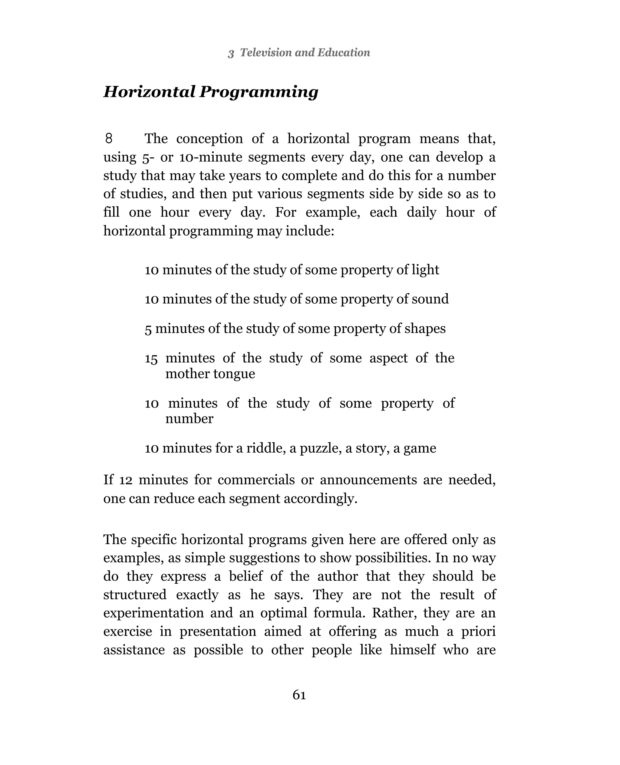 3 Television and Education


Horizontal Programming

8      The conception of a horizontal program means that,
using 5- or 10-minute segments every day, one can develop a
study that may take years to complete and do this for a number
of studies, and then put various segments side by side so as to
fill one hour every day. For example, each daily hour of
horizontal programming may include:

      10 minutes of the study of some property of light

      10 minutes of the study of some property of sound

      5 minutes of the study of some property of shapes

      15 minutes of the study of some aspect of the
         mother tongue

      10 minutes of the study of some property of
         number

      10 minutes for a riddle, a puzzle, a story, a game

If 12 minutes for commercials or announcements are needed,
one can reduce each segment accordingly.

The specific horizontal programs given here are offered only as
examples, as simple suggestions to show possibilities. In no way
do they express a belief of the author that they should be
structured exactly as he says. They are not the result of
experimentation and an optimal formula. Rather, they are an
exercise in presentation aimed at offering as much a priori
assistance as possible to other people like himself who are


                               61
 