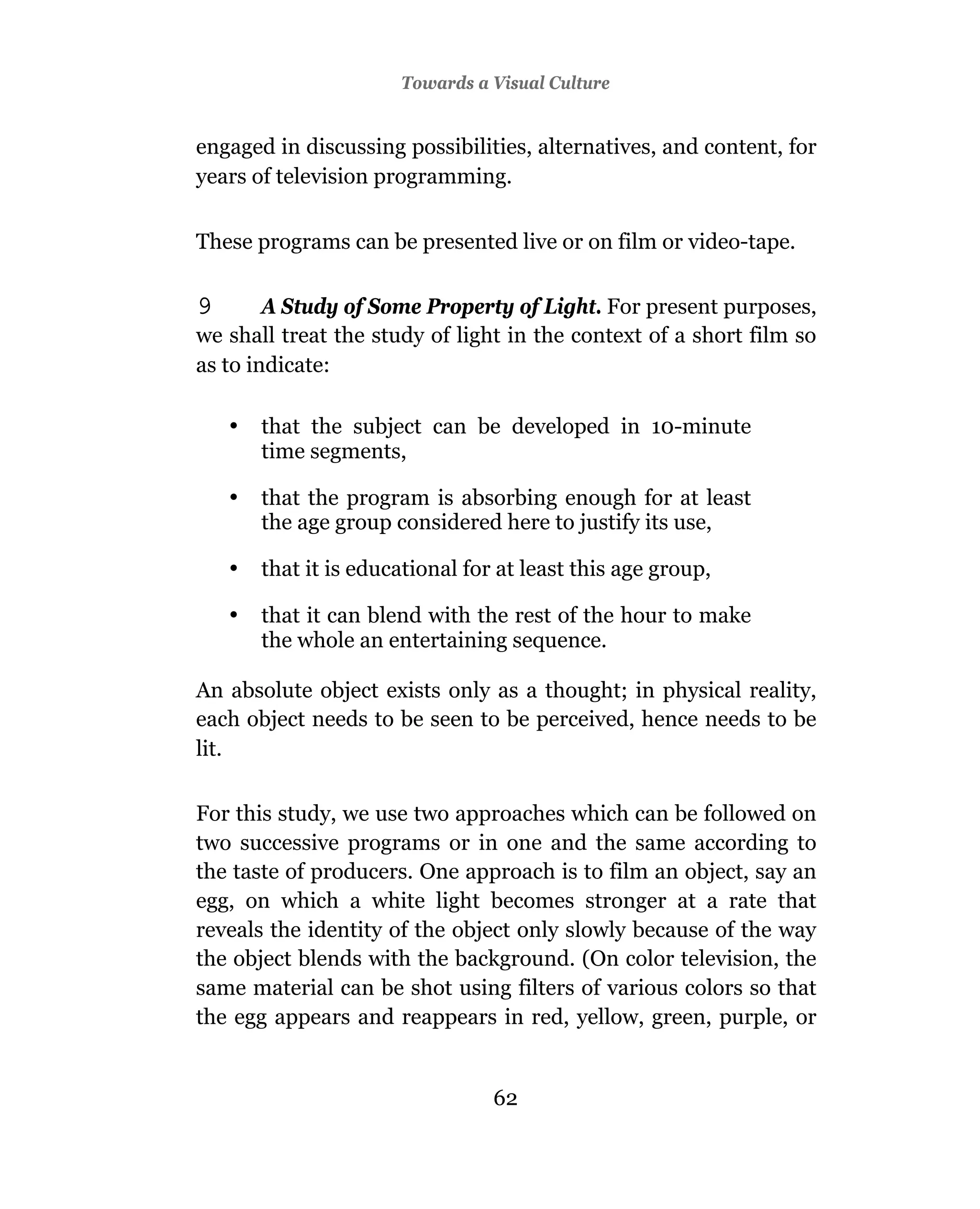 Towards a Visual Culture


engaged in discussing possibilities, alternatives, and content, for
years of television programming.


These programs can be presented live or on film or video-tape.

9       A Study of Some Property of Light. For present purposes,
we shall treat the study of light in the context of a short film so
as to indicate:

    •   that the subject can be developed in 10-minute
        time segments,

    •   that the program is absorbing enough for at least
        the age group considered here to justify its use,

    •   that it is educational for at least this age group,

    •   that it can blend with the rest of the hour to make
        the whole an entertaining sequence.

An absolute object exists only as a thought; in physical reality,
each object needs to be seen to be perceived, hence needs to be
lit.

For this study, we use two approaches which can be followed on
two successive programs or in one and the same according to
the taste of producers. One approach is to film an object, say an
egg, on which a white light becomes stronger at a rate that
reveals the identity of the object only slowly because of the way
the object blends with the background. (On color television, the
same material can be shot using filters of various colors so that
the egg appears and reappears in red, yellow, green, purple, or


                                  62
 