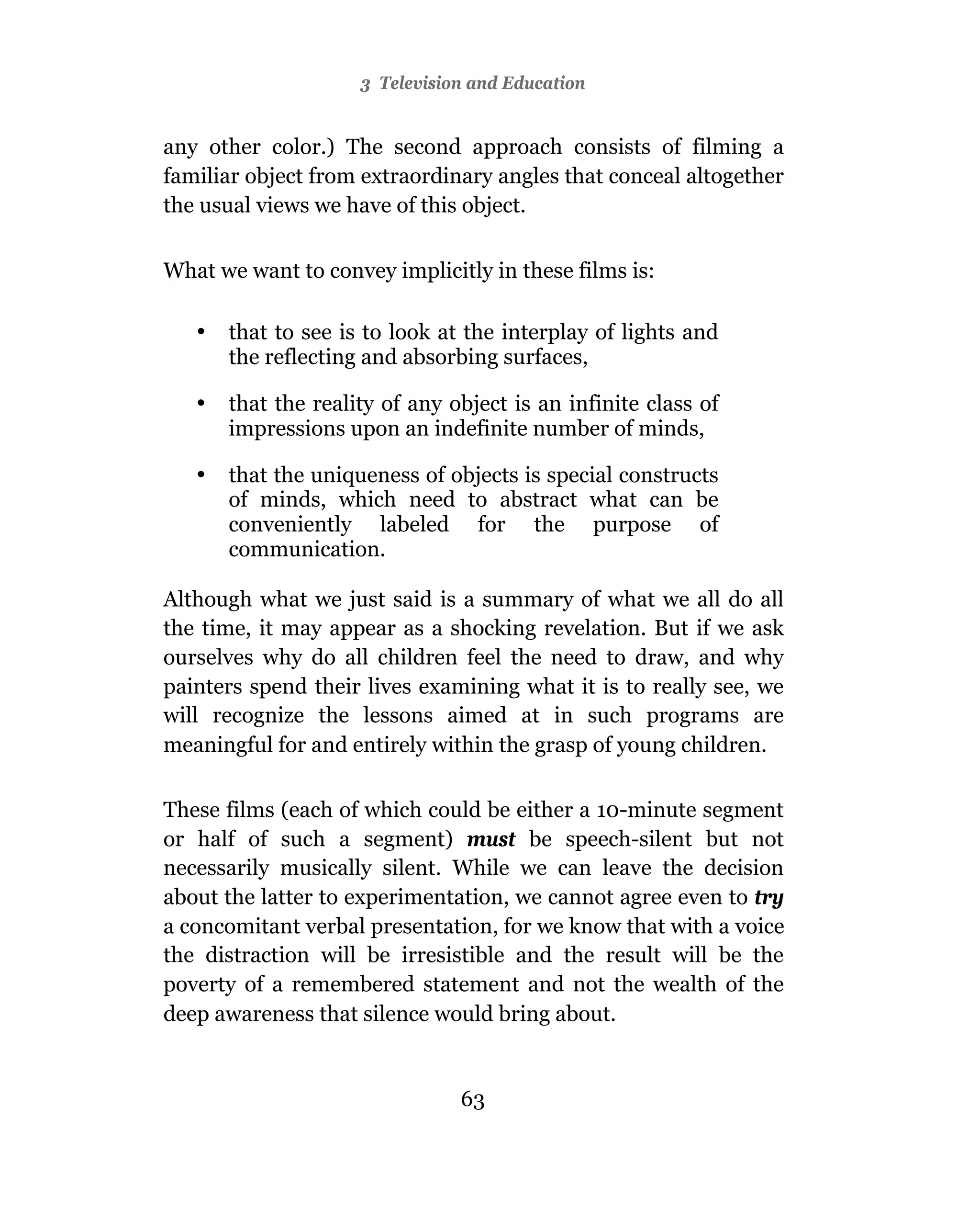 3 Television and Education


any other color.) The second approach consists of filming a
familiar object from extraordinary angles that conceal altogether
the usual views we have of this object.


What we want to convey implicitly in these films is:

   •   that to see is to look at the interplay of lights and
       the reflecting and absorbing surfaces,

   •   that the reality of any object is an infinite class of
       impressions upon an indefinite number of minds,

   •   that the uniqueness of objects is special constructs
       of minds, which need to abstract what can be
       conveniently labeled for the purpose of
       communication.

Although what we just said is a summary of what we all do all
the time, it may appear as a shocking revelation. But if we ask
ourselves why do all children feel the need to draw, and why
painters spend their lives examining what it is to really see, we
will recognize the lessons aimed at in such programs are
meaningful for and entirely within the grasp of young children.

These films (each of which could be either a 10-minute segment
or half of such a segment) must be speech-silent but not
necessarily musically silent. While we can leave the decision
about the latter to experimentation, we cannot agree even to try
a concomitant verbal presentation, for we know that with a voice
the distraction will be irresistible and the result will be the
poverty of a remembered statement and not the wealth of the
deep awareness that silence would bring about.


                                63
 
