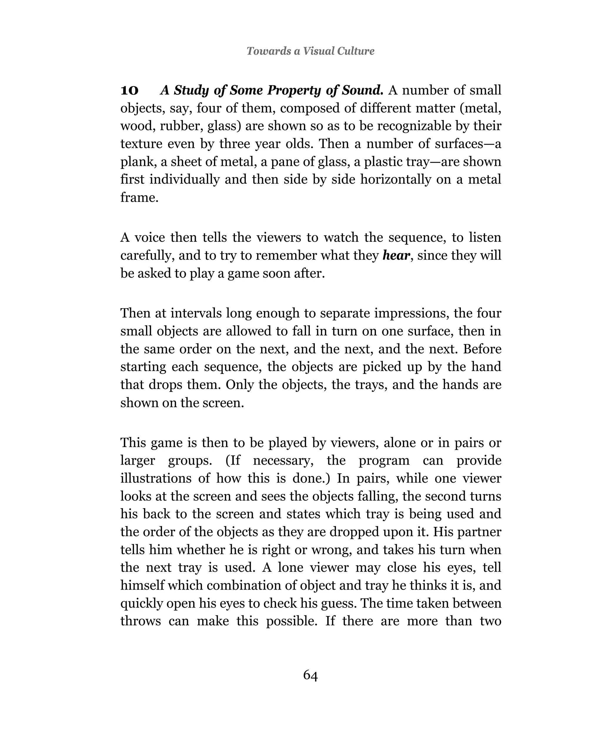 Towards a Visual Culture


10      A Study of Some Property of Sound. A number of small
objects, say, four of them, composed of different matter (metal,
wood, rubber, glass) are shown so as to be recognizable by their
texture even by three year olds. Then a number of surfaces—a
plank, a sheet of metal, a pane of glass, a plastic tray—are shown
first individually and then side by side horizontally on a metal
frame.

A voice then tells the viewers to watch the sequence, to listen
carefully, and to try to remember what they hear, since they will
be asked to play a game soon after.

Then at intervals long enough to separate impressions, the four
small objects are allowed to fall in turn on one surface, then in
the same order on the next, and the next, and the next. Before
starting each sequence, the objects are picked up by the hand
that drops them. Only the objects, the trays, and the hands are
shown on the screen.

This game is then to be played by viewers, alone or in pairs or
larger groups. (If necessary, the program can provide
illustrations of how this is done.) In pairs, while one viewer
looks at the screen and sees the objects falling, the second turns
his back to the screen and states which tray is being used and
the order of the objects as they are dropped upon it. His partner
tells him whether he is right or wrong, and takes his turn when
the next tray is used. A lone viewer may close his eyes, tell
himself which combination of object and tray he thinks it is, and
quickly open his eyes to check his guess. The time taken between
throws can make this possible. If there are more than two



                               64
 