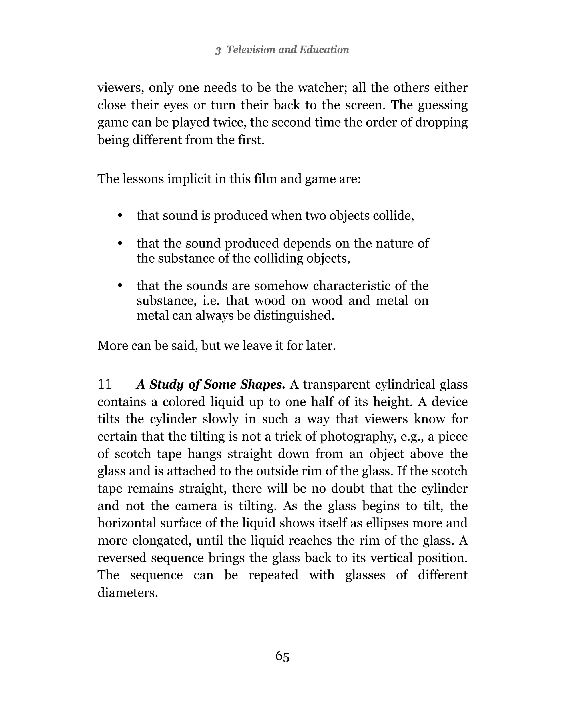 3 Television and Education


viewers, only one needs to be the watcher; all the others either
close their eyes or turn their back to the screen. The guessing
game can be played twice, the second time the order of dropping
being different from the first.


The lessons implicit in this film and game are:

     •   that sound is produced when two objects collide,

     •   that the sound produced depends on the nature of
         the substance of the colliding objects,

     •   that the sounds are somehow characteristic of the
         substance, i.e. that wood on wood and metal on
         metal can always be distinguished.

More can be said, but we leave it for later.

11      A Study of Some Shapes. A transparent cylindrical glass
contains a colored liquid up to one half of its height. A device
tilts the cylinder slowly in such a way that viewers know for
certain that the tilting is not a trick of photography, e.g., a piece
of scotch tape hangs straight down from an object above the
glass and is attached to the outside rim of the glass. If the scotch
tape remains straight, there will be no doubt that the cylinder
and not the camera is tilting. As the glass begins to tilt, the
horizontal surface of the liquid shows itself as ellipses more and
more elongated, until the liquid reaches the rim of the glass. A
reversed sequence brings the glass back to its vertical position.
The sequence can be repeated with glasses of different
diameters.



                                 65
 
