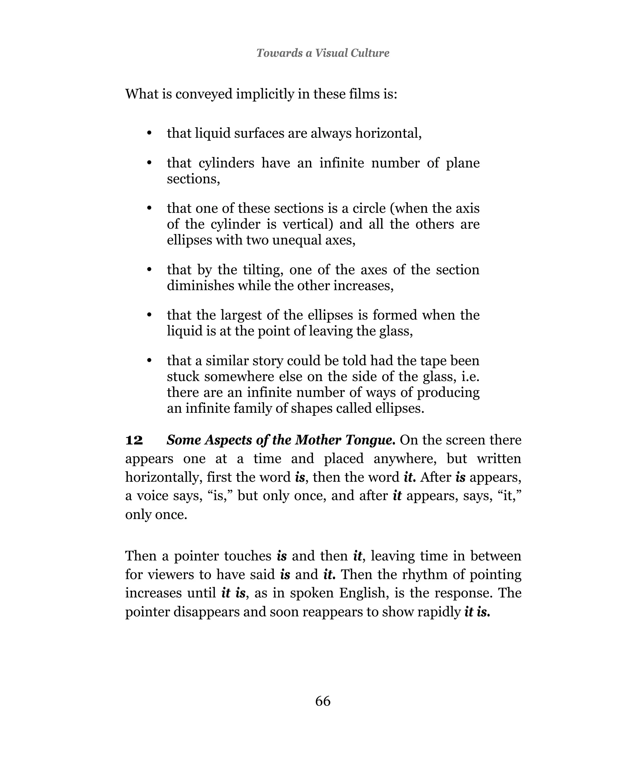 Towards a Visual Culture


What is conveyed implicitly in these films is:

     •   that liquid surfaces are always horizontal,

     •   that cylinders have an infinite number of plane
         sections,

     •   that one of these sections is a circle (when the axis
         of the cylinder is vertical) and all the others are
         ellipses with two unequal axes,

     •   that by the tilting, one of the axes of the section
         diminishes while the other increases,

     •   that the largest of the ellipses is formed when the
         liquid is at the point of leaving the glass,

     •   that a similar story could be told had the tape been
         stuck somewhere else on the side of the glass, i.e.
         there are an infinite number of ways of producing
         an infinite family of shapes called ellipses.

12     Some Aspects of the Mother Tongue. On the screen there
appears one at a time and placed anywhere, but written
horizontally, first the word is, then the word it. After is appears,
a voice says, “is,” but only once, and after it appears, says, “it,”
only once.

Then a pointer touches is and then it, leaving time in between
for viewers to have said is and it. Then the rhythm of pointing
increases until it is, as in spoken English, is the response. The
pointer disappears and soon reappears to show rapidly it is.




                                  66
 