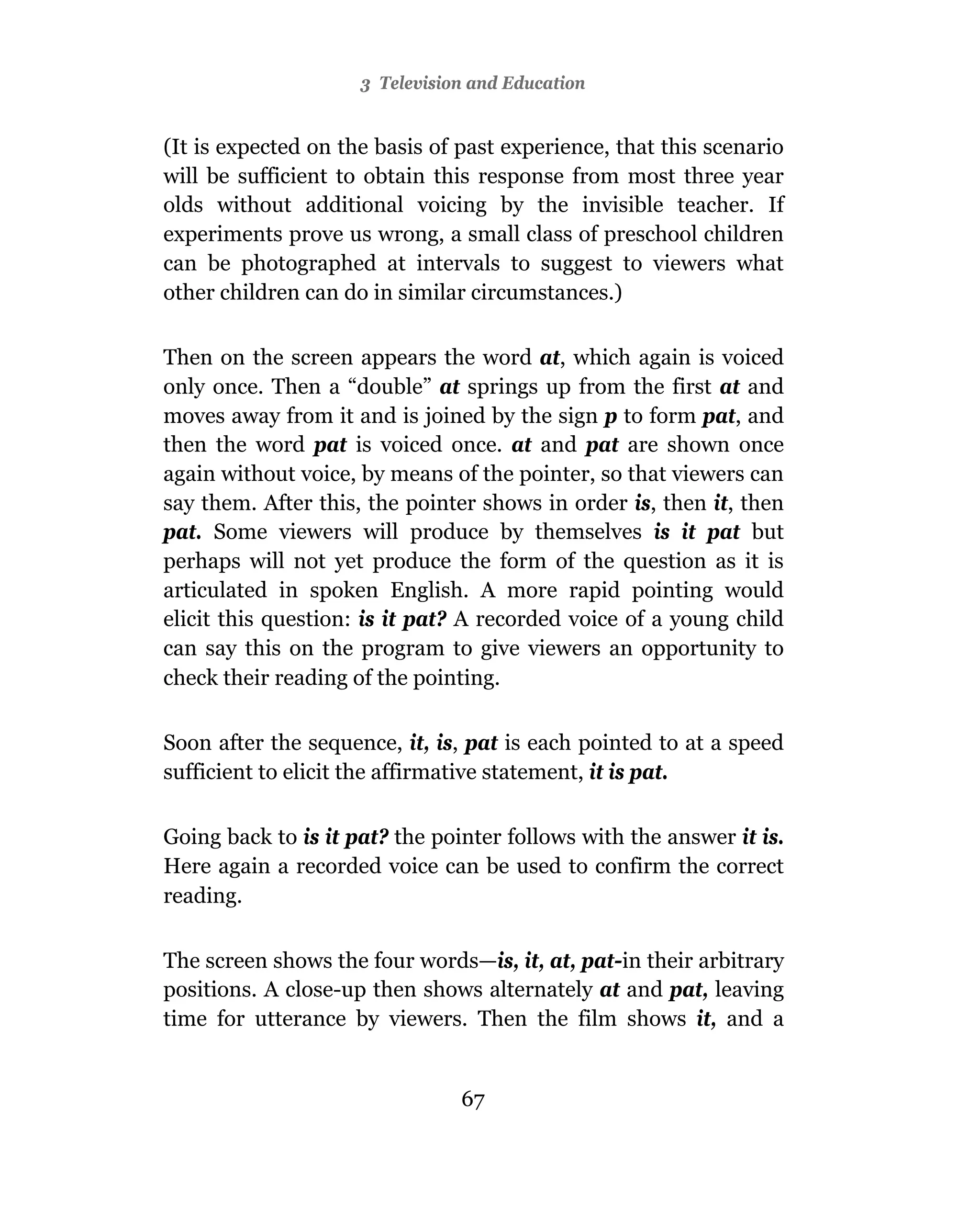 3 Television and Education


(It is expected on the basis of past experience, that this scenario
will be sufficient to obtain this response from most three year
olds without additional voicing by the invisible teacher. If
experiments prove us wrong, a small class of preschool children
can be photographed at intervals to suggest to viewers what
other children can do in similar circumstances.)

Then on the screen appears the word at, which again is voiced
only once. Then a “double” at springs up from the first at and
moves away from it and is joined by the sign p to form pat, and
then the word pat is voiced once. at and pat are shown once
again without voice, by means of the pointer, so that viewers can
say them. After this, the pointer shows in order is, then it, then
pat. Some viewers will produce by themselves is it pat but
perhaps will not yet produce the form of the question as it is
articulated in spoken English. A more rapid pointing would
elicit this question: is it pat? A recorded voice of a young child
can say this on the program to give viewers an opportunity to
check their reading of the pointing.

Soon after the sequence, it, is, pat is each pointed to at a speed
sufficient to elicit the affirmative statement, it is pat.

Going back to is it pat? the pointer follows with the answer it is.
Here again a recorded voice can be used to confirm the correct
reading.

The screen shows the four words—is, it, at, pat-in their arbitrary
positions. A close-up then shows alternately at and pat, leaving
time for utterance by viewers. Then the film shows it, and a


                                67
 