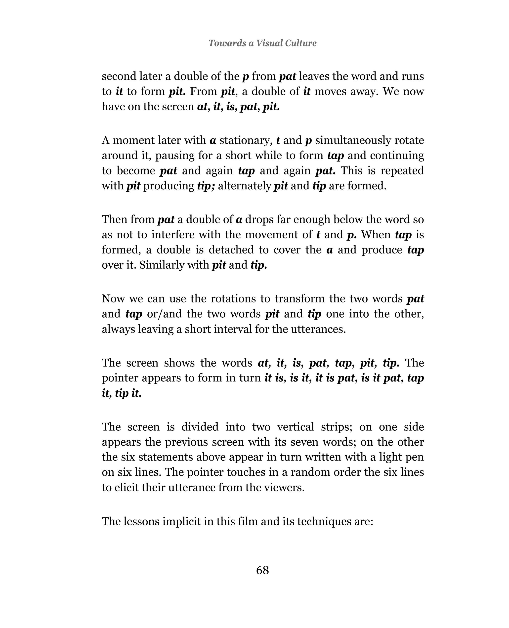 Towards a Visual Culture


second later a double of the p from pat leaves the word and runs
to it to form pit. From pit, a double of it moves away. We now
have on the screen at, it, is, pat, pit.

A moment later with a stationary, t and p simultaneously rotate
around it, pausing for a short while to form tap and continuing
to become pat and again tap and again pat. This is repeated
with pit producing tip; alternately pit and tip are formed.

Then from pat a double of a drops far enough below the word so
as not to interfere with the movement of t and p. When tap is
formed, a double is detached to cover the a and produce tap
over it. Similarly with pit and tip.

Now we can use the rotations to transform the two words pat
and tap or/and the two words pit and tip one into the other,
always leaving a short interval for the utterances.

The screen shows the words at, it, is, pat, tap, pit, tip. The
pointer appears to form in turn it is, is it, it is pat, is it pat, tap
it, tip it.

The screen is divided into two vertical strips; on one side
appears the previous screen with its seven words; on the other
the six statements above appear in turn written with a light pen
on six lines. The pointer touches in a random order the six lines
to elicit their utterance from the viewers.


The lessons implicit in this film and its techniques are:



                                 68
 