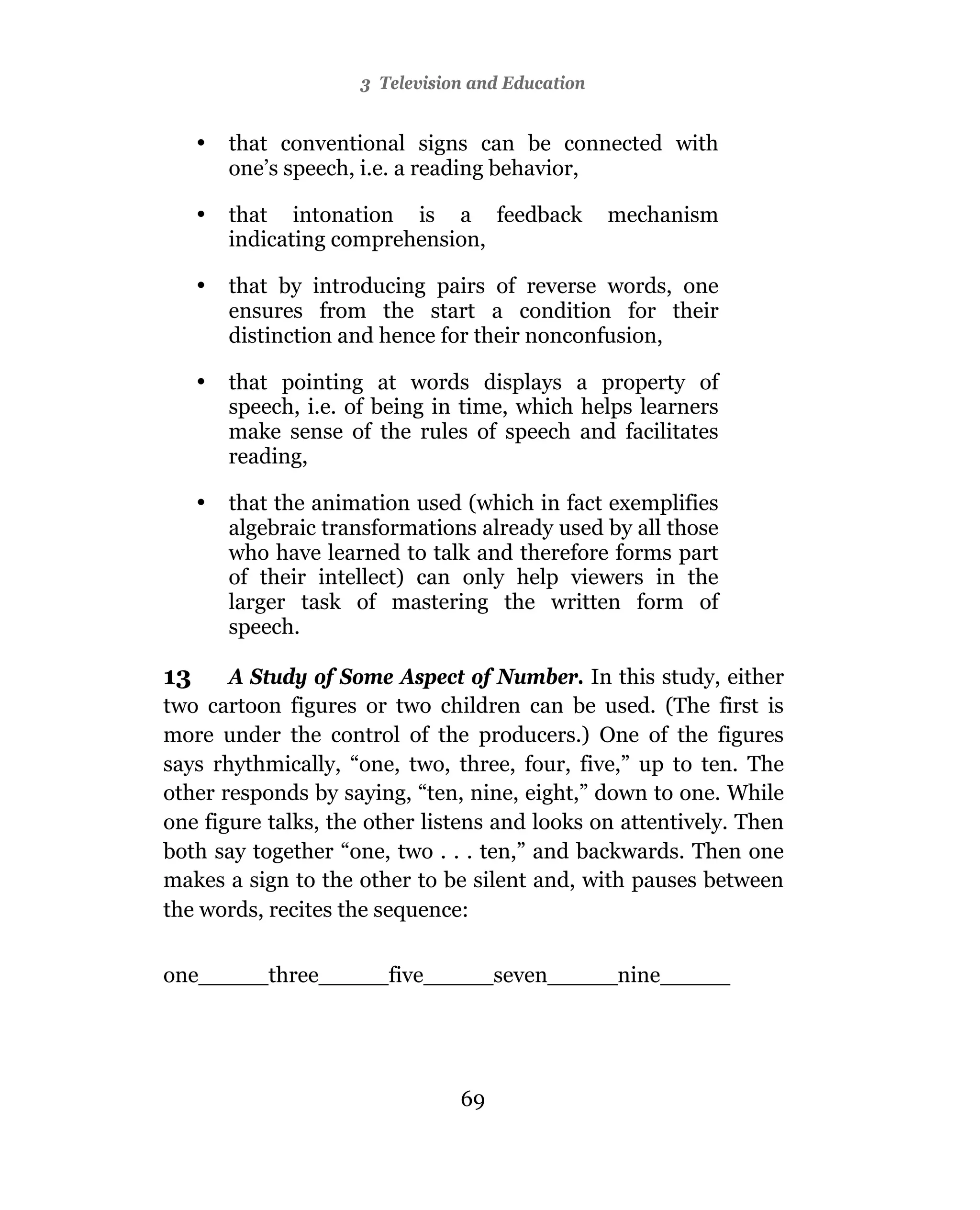 3 Television and Education


     •   that conventional signs can be connected with
         one’s speech, i.e. a reading behavior,

     •   that intonation is a feedback             mechanism
         indicating comprehension,

     •   that by introducing pairs of reverse words, one
         ensures from the start a condition for their
         distinction and hence for their nonconfusion,

     •   that pointing at words displays a property of
         speech, i.e. of being in time, which helps learners
         make sense of the rules of speech and facilitates
         reading,

     •   that the animation used (which in fact exemplifies
         algebraic transformations already used by all those
         who have learned to talk and therefore forms part
         of their intellect) can only help viewers in the
         larger task of mastering the written form of
         speech.

13     A Study of Some Aspect of Number. In this study, either
two cartoon figures or two children can be used. (The first is
more under the control of the producers.) One of the figures
says rhythmically, “one, two, three, four, five,” up to ten. The
other responds by saying, “ten, nine, eight,” down to one. While
one figure talks, the other listens and looks on attentively. Then
both say together “one, two . . . ten,” and backwards. Then one
makes a sign to the other to be silent and, with pauses between
the words, recites the sequence:


one_____three_____five_____seven_____nine_____




                                 69
 