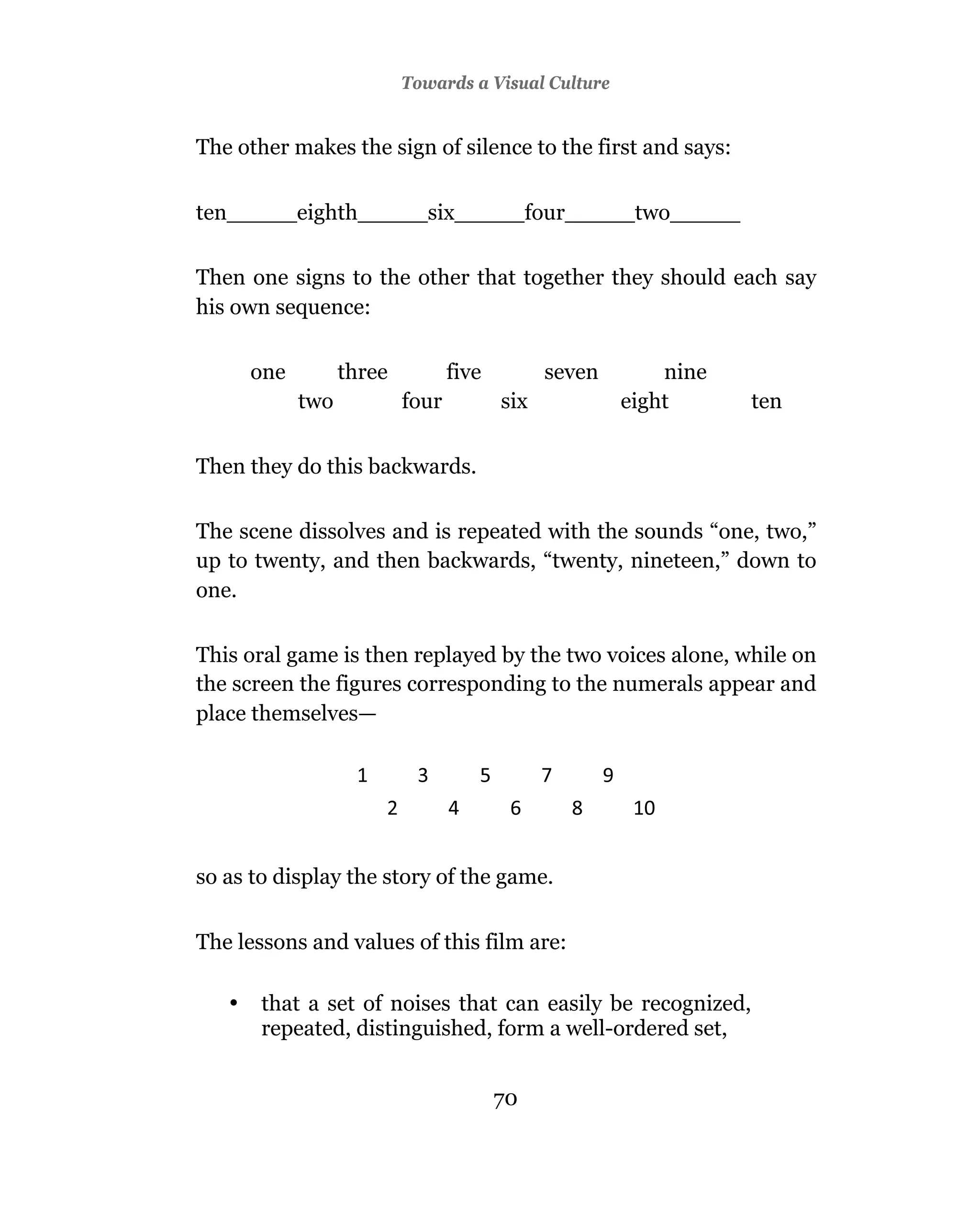 Towards a Visual Culture


The other makes the sign of silence to the first and says:


ten_____eighth_____six_____four_____two_____

Then one signs to the other that together they should each say
his own sequence:

       one         three          five         seven       nine
             two           four          six           eight      ten


Then they do this backwards.

The scene dissolves and is repeated with the sounds “one, two,”
up to twenty, and then backwards, “twenty, nineteen,” down to
one.

This oral game is then replayed by the two voices alone, while on
the screen the figures corresponding to the numerals appear and
place themselves—




so as to display the story of the game.


The lessons and values of this film are:

   •   that a set of noises that can easily be recognized,
       repeated, distinguished, form a well-ordered set,


                                         70
 