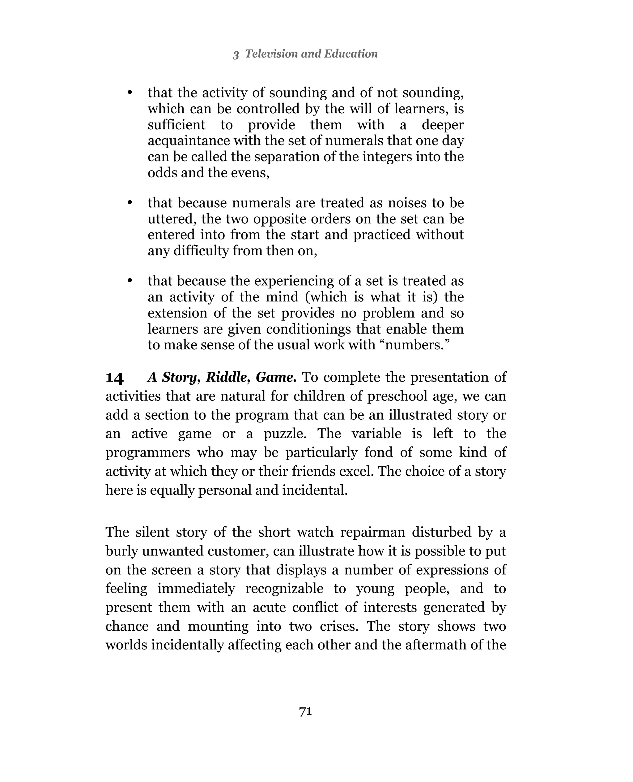 3 Television and Education


     •   that the activity of sounding and of not sounding,
         which can be controlled by the will of learners, is
         sufficient to provide them with a deeper
         acquaintance with the set of numerals that one day
         can be called the separation of the integers into the
         odds and the evens,

     •   that because numerals are treated as noises to be
         uttered, the two opposite orders on the set can be
         entered into from the start and practiced without
         any difficulty from then on,

     •   that because the experiencing of a set is treated as
         an activity of the mind (which is what it is) the
         extension of the set provides no problem and so
         learners are given conditionings that enable them
         to make sense of the usual work with “numbers.”

14      A Story, Riddle, Game. To complete the presentation of
activities that are natural for children of preschool age, we can
add a section to the program that can be an illustrated story or
an active game or a puzzle. The variable is left to the
programmers who may be particularly fond of some kind of
activity at which they or their friends excel. The choice of a story
here is equally personal and incidental.

The silent story of the short watch repairman disturbed by a
burly unwanted customer, can illustrate how it is possible to put
on the screen a story that displays a number of expressions of
feeling immediately recognizable to young people, and to
present them with an acute conflict of interests generated by
chance and mounting into two crises. The story shows two
worlds incidentally affecting each other and the aftermath of the



                                  71
 