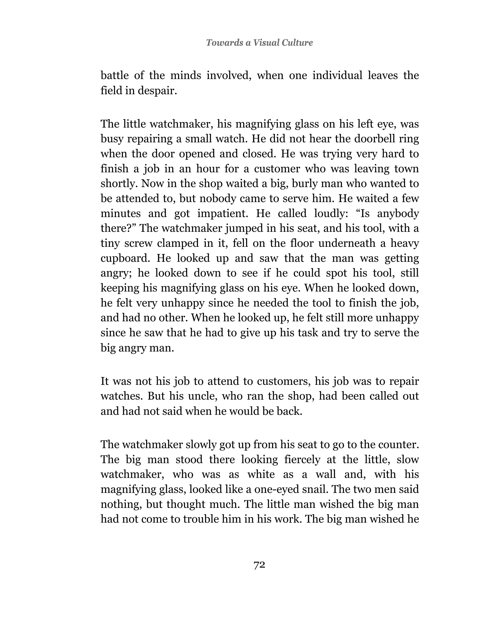 Towards a Visual Culture


battle of the minds involved, when one individual leaves the
field in despair.

The little watchmaker, his magnifying glass on his left eye, was
busy repairing a small watch. He did not hear the doorbell ring
when the door opened and closed. He was trying very hard to
finish a job in an hour for a customer who was leaving town
shortly. Now in the shop waited a big, burly man who wanted to
be attended to, but nobody came to serve him. He waited a few
minutes and got impatient. He called loudly: “Is anybody
there?” The watchmaker jumped in his seat, and his tool, with a
tiny screw clamped in it, fell on the floor underneath a heavy
cupboard. He looked up and saw that the man was getting
angry; he looked down to see if he could spot his tool, still
keeping his magnifying glass on his eye. When he looked down,
he felt very unhappy since he needed the tool to finish the job,
and had no other. When he looked up, he felt still more unhappy
since he saw that he had to give up his task and try to serve the
big angry man.

It was not his job to attend to customers, his job was to repair
watches. But his uncle, who ran the shop, had been called out
and had not said when he would be back.

The watchmaker slowly got up from his seat to go to the counter.
The big man stood there looking fiercely at the little, slow
watchmaker, who was as white as a wall and, with his
magnifying glass, looked like a one-eyed snail. The two men said
nothing, but thought much. The little man wished the big man
had not come to trouble him in his work. The big man wished he



                               72
 