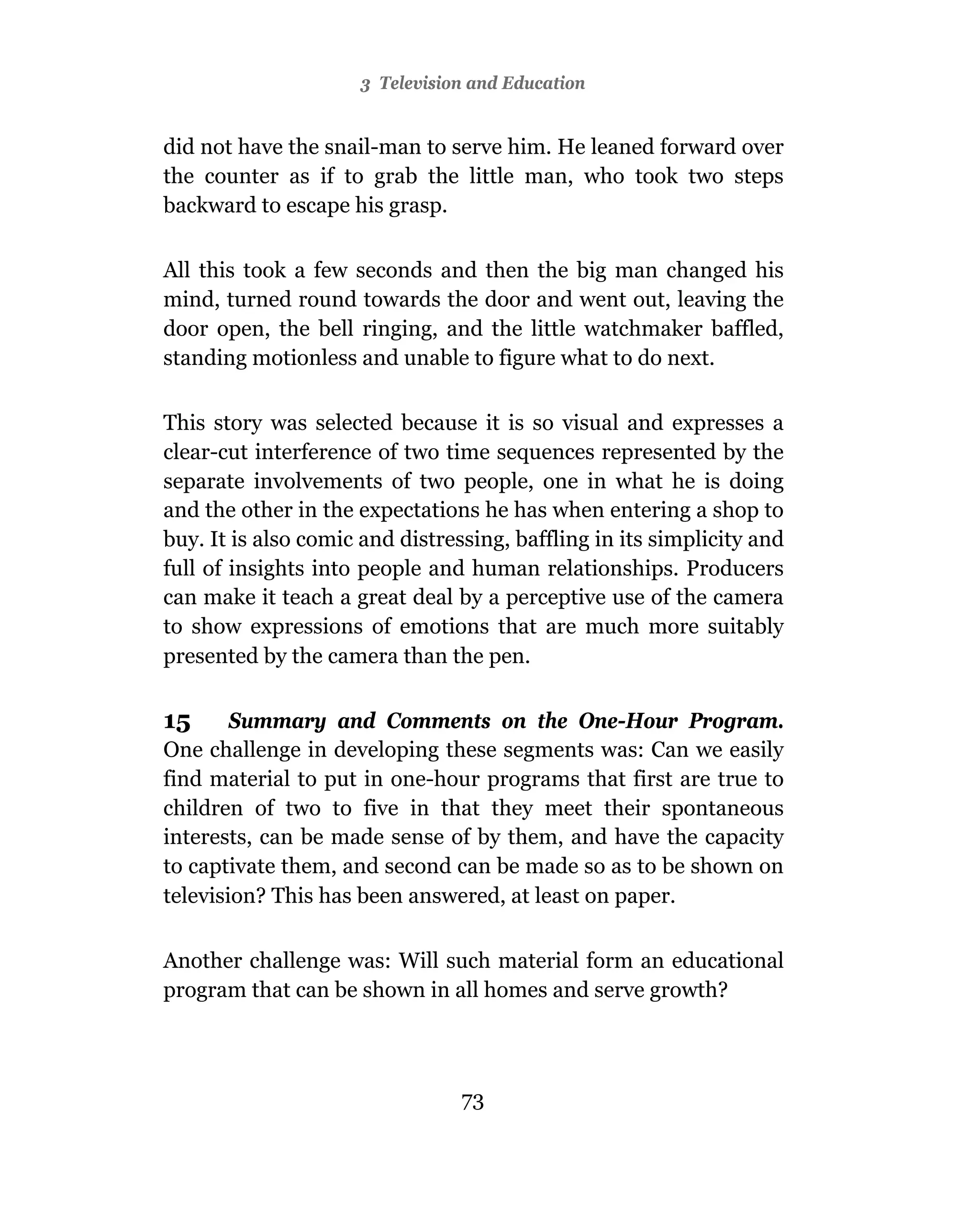3 Television and Education


did not have the snail-man to serve him. He leaned forward over
the counter as if to grab the little man, who took two steps
backward to escape his grasp.

All this took a few seconds and then the big man changed his
mind, turned round towards the door and went out, leaving the
door open, the bell ringing, and the little watchmaker baffled,
standing motionless and unable to figure what to do next.

This story was selected because it is so visual and expresses a
clear-cut interference of two time sequences represented by the
separate involvements of two people, one in what he is doing
and the other in the expectations he has when entering a shop to
buy. It is also comic and distressing, baffling in its simplicity and
full of insights into people and human relationships. Producers
can make it teach a great deal by a perceptive use of the camera
to show expressions of emotions that are much more suitably
presented by the camera than the pen.

15      Summary and Comments on the One-Hour Program.
One challenge in developing these segments was: Can we easily
find material to put in one-hour programs that first are true to
children of two to five in that they meet their spontaneous
interests, can be made sense of by them, and have the capacity
to captivate them, and second can be made so as to be shown on
television? This has been answered, at least on paper.

Another challenge was: Will such material form an educational
program that can be shown in all homes and serve growth?




                                 73
 
