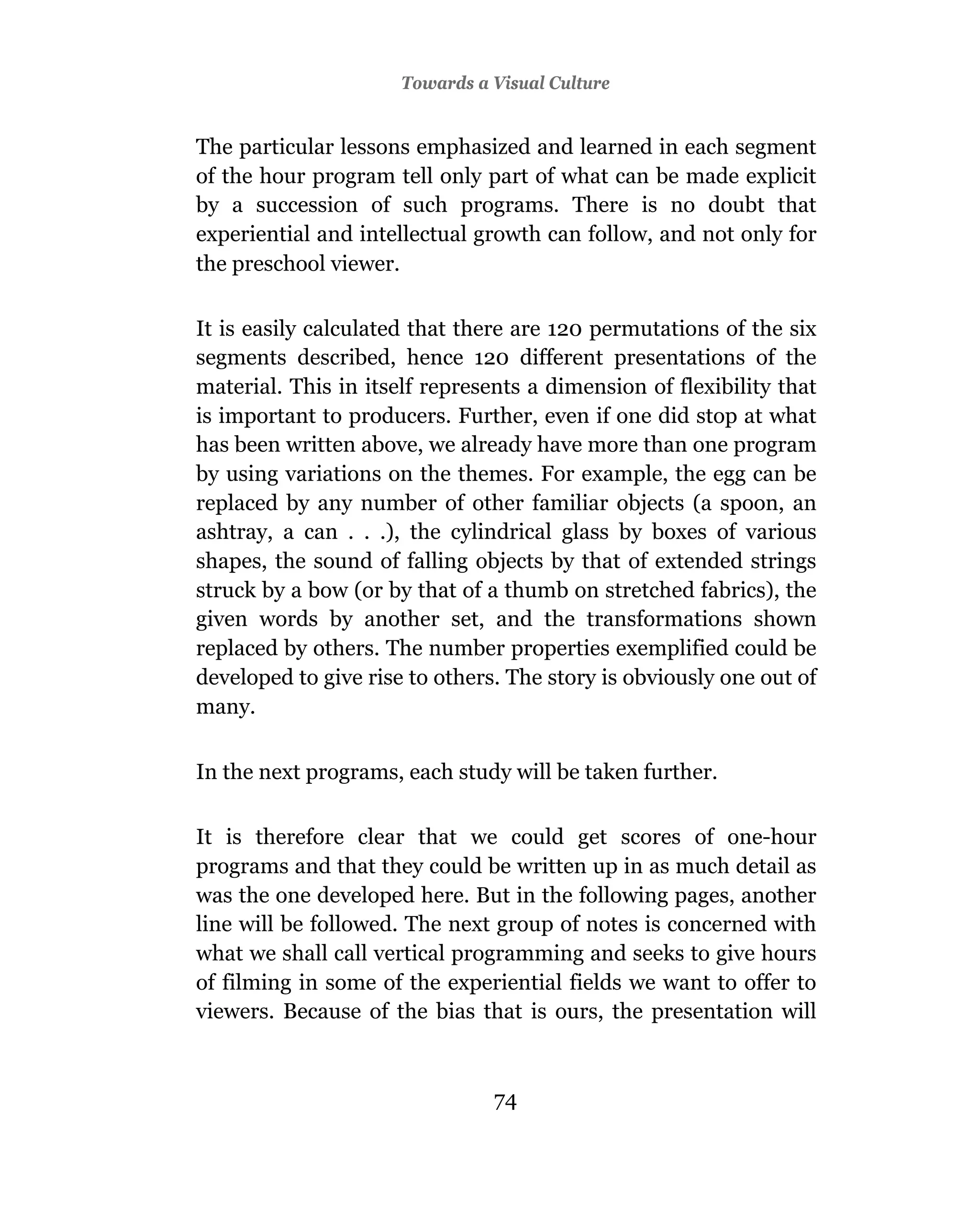 Towards a Visual Culture


The particular lessons emphasized and learned in each segment
of the hour program tell only part of what can be made explicit
by a succession of such programs. There is no doubt that
experiential and intellectual growth can follow, and not only for
the preschool viewer.

It is easily calculated that there are 120 permutations of the six
segments described, hence 120 different presentations of the
material. This in itself represents a dimension of flexibility that
is important to producers. Further, even if one did stop at what
has been written above, we already have more than one program
by using variations on the themes. For example, the egg can be
replaced by any number of other familiar objects (a spoon, an
ashtray, a can . . .), the cylindrical glass by boxes of various
shapes, the sound of falling objects by that of extended strings
struck by a bow (or by that of a thumb on stretched fabrics), the
given words by another set, and the transformations shown
replaced by others. The number properties exemplified could be
developed to give rise to others. The story is obviously one out of
many.


In the next programs, each study will be taken further.

It is therefore clear that we could get scores of one-hour
programs and that they could be written up in as much detail as
was the one developed here. But in the following pages, another
line will be followed. The next group of notes is concerned with
what we shall call vertical programming and seeks to give hours
of filming in some of the experiential fields we want to offer to
viewers. Because of the bias that is ours, the presentation will



                                74
 
