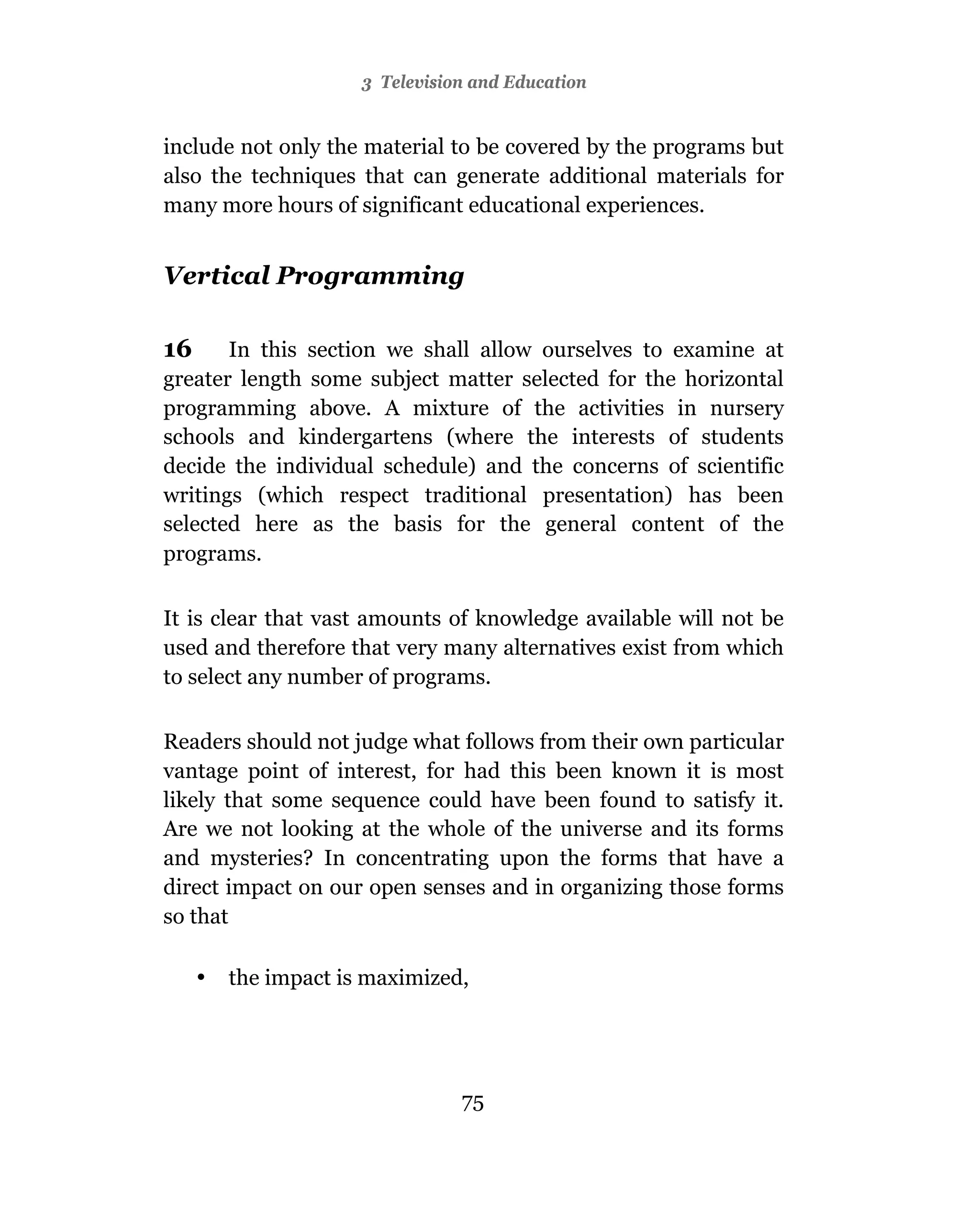 3 Television and Education


include not only the material to be covered by the programs but
also the techniques that can generate additional materials for
many more hours of significant educational experiences.


Vertical Programming

16     In this section we shall allow ourselves to examine at
greater length some subject matter selected for the horizontal
programming above. A mixture of the activities in nursery
schools and kindergartens (where the interests of students
decide the individual schedule) and the concerns of scientific
writings (which respect traditional presentation) has been
selected here as the basis for the general content of the
programs.

It is clear that vast amounts of knowledge available will not be
used and therefore that very many alternatives exist from which
to select any number of programs.

Readers should not judge what follows from their own particular
vantage point of interest, for had this been known it is most
likely that some sequence could have been found to satisfy it.
Are we not looking at the whole of the universe and its forms
and mysteries? In concentrating upon the forms that have a
direct impact on our open senses and in organizing those forms
so that

     •   the impact is maximized,




                                 75
 