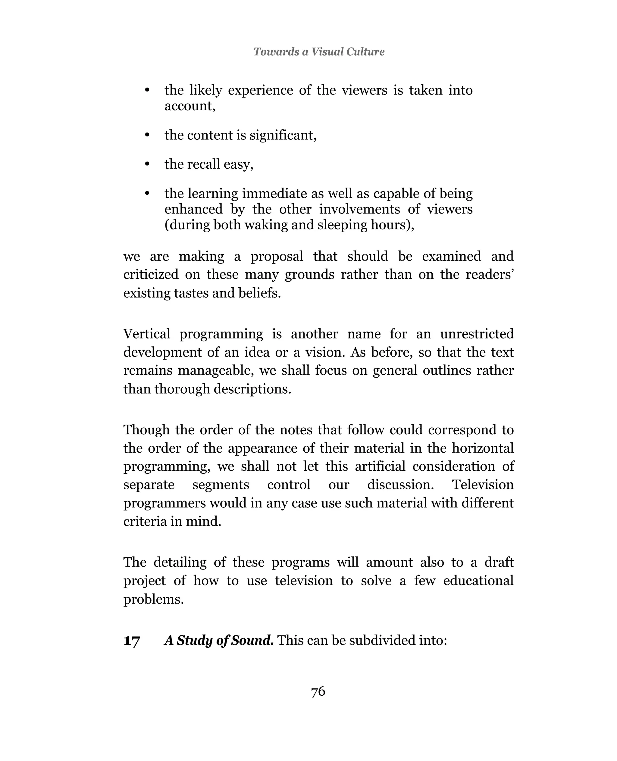 Towards a Visual Culture


     •   the likely experience of the viewers is taken into
         account,

     •   the content is significant,

     •   the recall easy,

     •   the learning immediate as well as capable of being
         enhanced by the other involvements of viewers
         (during both waking and sleeping hours),

we are making a proposal that should be examined and
criticized on these many grounds rather than on the readers’
existing tastes and beliefs.

Vertical programming is another name for an unrestricted
development of an idea or a vision. As before, so that the text
remains manageable, we shall focus on general outlines rather
than thorough descriptions.

Though the order of the notes that follow could correspond to
the order of the appearance of their material in the horizontal
programming, we shall not let this artificial consideration of
separate segments control our discussion. Television
programmers would in any case use such material with different
criteria in mind.

The detailing of these programs will amount also to a draft
project of how to use television to solve a few educational
problems.


17       A Study of Sound. This can be subdivided into:


                                  76
 