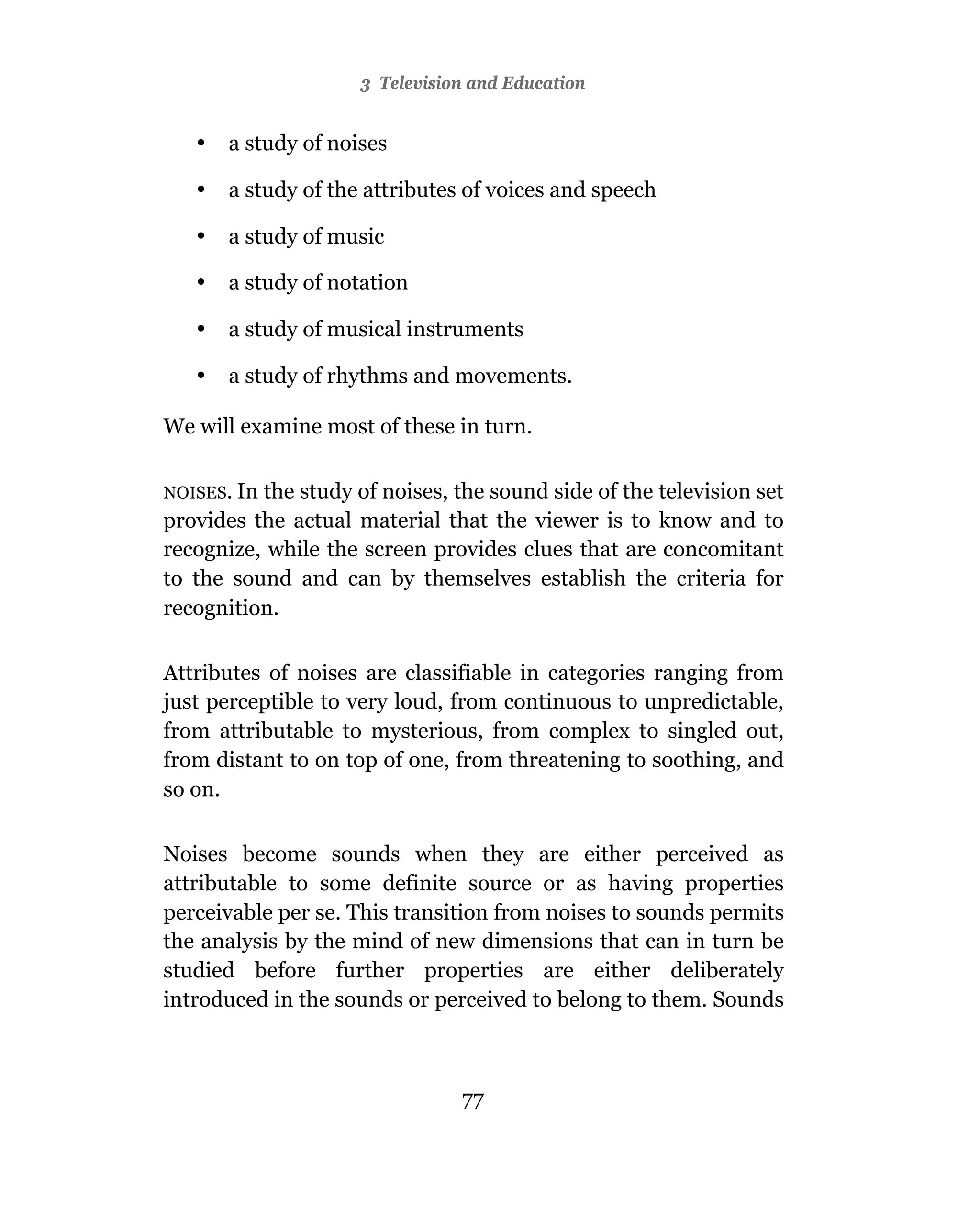 3Towards A Visual Culture
                       Television and Education


   •   a study of noises

   •   a study of the attributes of voices and speech

   •   a study of music

   •   a study of notation

   •   a study of musical instruments

   •   a study of rhythms and movements.

We will examine most of these in turn.

NOISES. Inthe study of noises, the sound side of the television set
provides the actual material that the viewer is to know and to
recognize, while the screen provides clues that are concomitant
to the sound and can by themselves establish the criteria for
recognition.

Attributes of noises are classifiable in categories ranging from
just perceptible to very loud, from continuous to unpredictable,
from attributable to mysterious, from complex to singled out,
from distant to on top of one, from threatening to soothing, and
so on.

Noises become sounds when they are either perceived as
attributable to some definite source or as having properties
perceivable per se. This transition from noises to sounds permits
the analysis by the mind of new dimensions that can in turn be
studied before further properties are either deliberately
introduced in the sounds or perceived to belong to them. Sounds



                                76
                                77
 