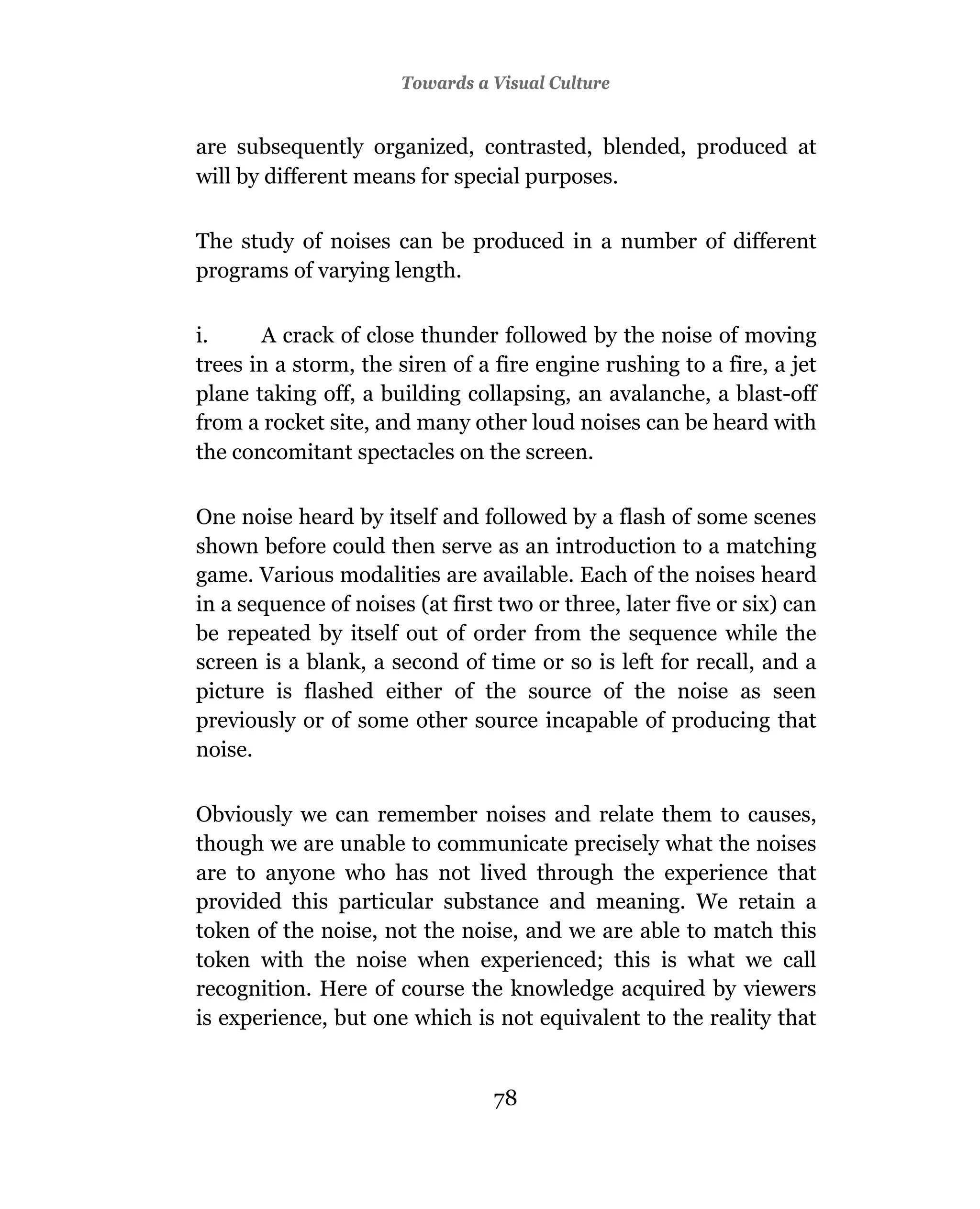 Towards a Visual Culture


are subsequently organized, contrasted, blended, produced at
will by different means for special purposes.

The study of noises can be produced in a number of different
programs of varying length.

i.     A crack of close thunder followed by the noise of moving
trees in a storm, the siren of a fire engine rushing to a fire, a jet
plane taking off, a building collapsing, an avalanche, a blast-off
from a rocket site, and many other loud noises can be heard with
the concomitant spectacles on the screen.

One noise heard by itself and followed by a flash of some scenes
shown before could then serve as an introduction to a matching
game. Various modalities are available. Each of the noises heard
in a sequence of noises (at first two or three, later five or six) can
be repeated by itself out of order from the sequence while the
screen is a blank, a second of time or so is left for recall, and a
picture is flashed either of the source of the noise as seen
previously or of some other source incapable of producing that
noise.

Obviously we can remember noises and relate them to causes,
though we are unable to communicate precisely what the noises
are to anyone who has not lived through the experience that
provided this particular substance and meaning. We retain a
token of the noise, not the noise, and we are able to match this
token with the noise when experienced; this is what we call
recognition. Here of course the knowledge acquired by viewers
is experience, but one which is not equivalent to the reality that


                                 78
 