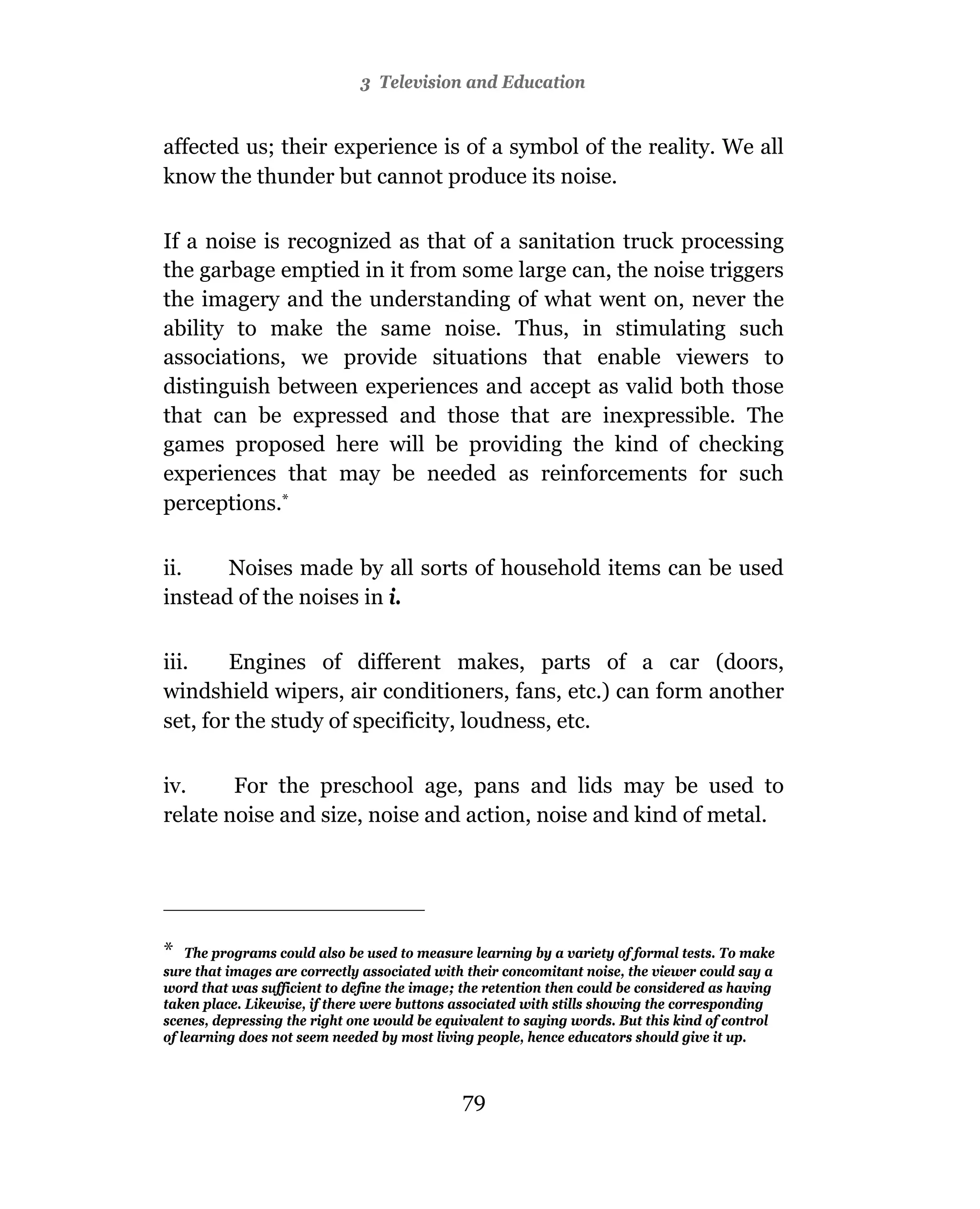 3 Television and Education


affected us; their experience is of a symbol of the reality. We all
know the thunder but cannot produce its noise.

If a noise is recognized as that of a sanitation truck processing
the garbage emptied in it from some large can, the noise triggers
the imagery and the understanding of what went on, never the
ability to make the same noise. Thus, in stimulating such
associations, we provide situations that enable viewers to
distinguish between experiences and accept as valid both those
that can be expressed and those that are inexpressible. The
games proposed here will be providing the kind of checking
experiences that may be needed as reinforcements for such
perceptions.*

ii.    Noises made by all sorts of household items can be used
instead of the noises in i.

iii.    Engines of different makes, parts of a car (doors,
windshield wipers, air conditioners, fans, etc.) can form another
set, for the study of specificity, loudness, etc.

iv.     For the preschool age, pans and lids may be used to
relate noise and size, noise and action, noise and kind of metal.




* The programs could also be used to measure learning by a variety of formal tests. To make
sure that images are correctly associated with their concomitant noise, the viewer could say a
word that was sufficient to define the image; the retention then could be considered as having
taken place. Likewise, if there were buttons associated with stills showing the corresponding
scenes, depressing the right one would be equivalent to saying words. But this kind of control
of learning does not seem needed by most living people, hence educators should give it up.



                                              79
 