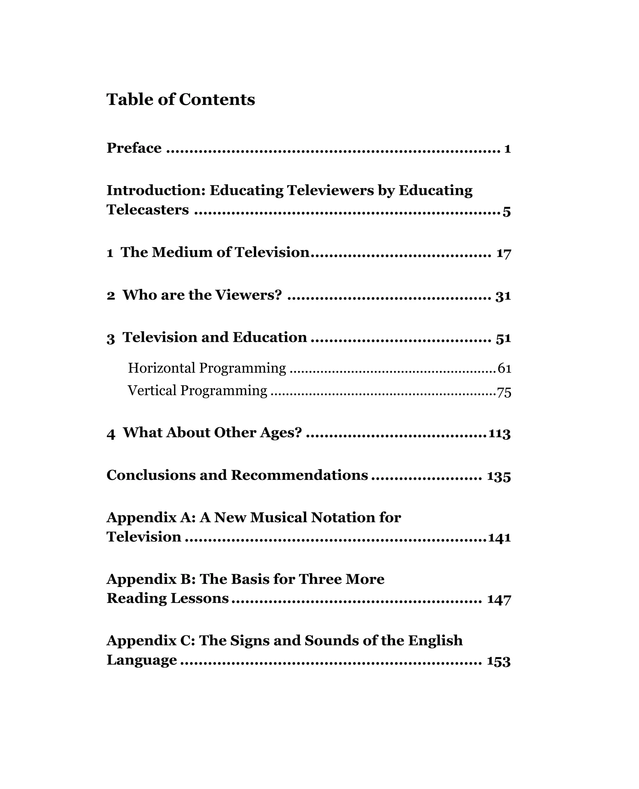 Table of Contents

Preface ........................................................................ 1

Introduction: Educating Televiewers by Educating
Telecasters .................................................................. 5


1 The Medium of Television....................................... 17


2 Who are the Viewers? ............................................ 31

3 Television and Education ....................................... 51

    Horizontal Programming ......................................................61
    Vertical Programming ...........................................................75

4 What About Other Ages? .......................................113


Conclusions and Recommendations ........................ 135

Appendix A: A New Musical Notation for
Television .................................................................141

Appendix B: The Basis for Three More
Reading Lessons ...................................................... 147

Appendix C: The Signs and Sounds of the English
Language ................................................................. 153
 