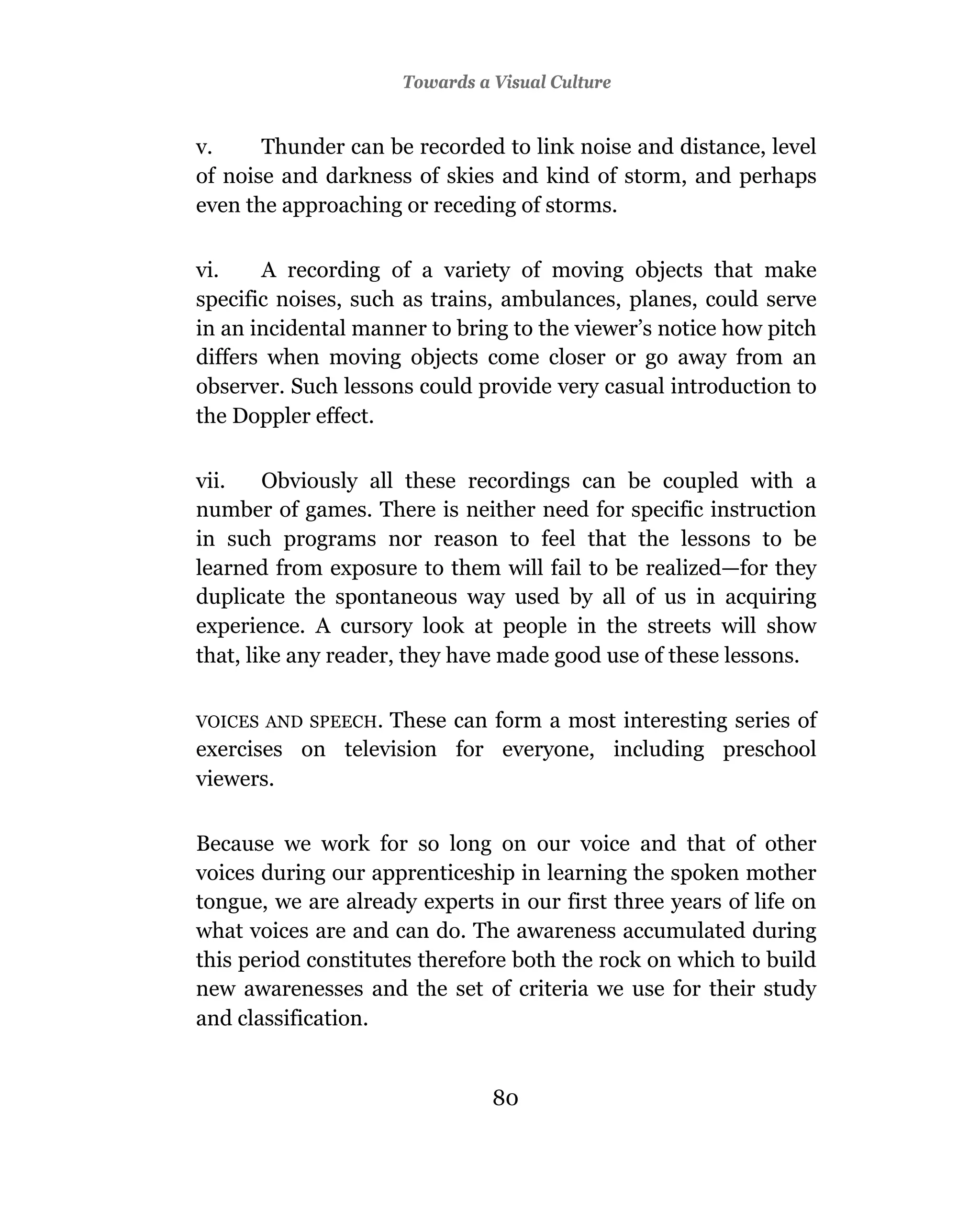 Towards a Visual Culture


v.     Thunder can be recorded to link noise and distance, level
of noise and darkness of skies and kind of storm, and perhaps
even the approaching or receding of storms.

vi.    A recording of a variety of moving objects that make
specific noises, such as trains, ambulances, planes, could serve
in an incidental manner to bring to the viewer’s notice how pitch
differs when moving objects come closer or go away from an
observer. Such lessons could provide very casual introduction to
the Doppler effect.

vii.    Obviously all these recordings can be coupled with a
number of games. There is neither need for specific instruction
in such programs nor reason to feel that the lessons to be
learned from exposure to them will fail to be realized—for they
duplicate the spontaneous way used by all of us in acquiring
experience. A cursory look at people in the streets will show
that, like any reader, they have made good use of these lessons.

VOICES AND SPEECH.These can form a most interesting series of
exercises on television for everyone, including preschool
viewers.

Because we work for so long on our voice and that of other
voices during our apprenticeship in learning the spoken mother
tongue, we are already experts in our first three years of life on
what voices are and can do. The awareness accumulated during
this period constitutes therefore both the rock on which to build
new awarenesses and the set of criteria we use for their study
and classification.


                               80
 